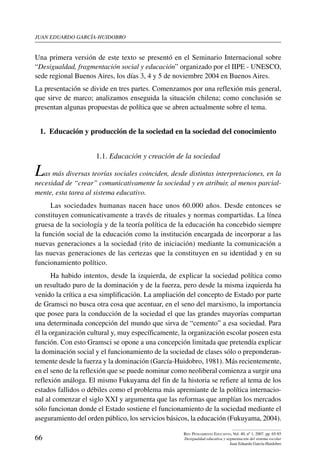 juan eduardo garcía-huidobro
66
Rev. Pensamiento Educativo, Vol. 40, nº 1, 2007. pp. 65-85
Desigualdad educativa y segmentación del sistema escolar
Juan Eduardo García-Huidobro
Una primera versión de este texto se presentó en el Seminario Internacional sobre
“Desigualdad, fragmentación social y educación” organizado por el IIPE - UNESCO,
sede regional Buenos Aires, los días 3, 4 y 5 de noviembre 2004 en Buenos Aires.
La presentación se divide en tres partes. Comenzamos por una reflexión más general,
que sirve de marco; analizamos enseguida la situación chilena; como conclusión se
presentan algunas propuestas de política que se abren actualmente sobre el tema.
1.  Educación y producción de la sociedad en la sociedad del conocimiento
1.1. Educación y creación de la sociedad
Las más diversas teorías sociales coinciden, desde distintas interpretaciones, en la
necesidad de “crear” comunicativamente la sociedad y en atribuir, al menos parcial-
mente, esta tarea al sistema educativo.
Las sociedades humanas nacen hace unos 60.000 años. Desde entonces se
constituyen comunicativamente a través de rituales y normas compartidas. La línea
gruesa de la sociología y de la teoría política de la educación ha concebido siempre
la función social de la educación como la institución encargada de incorporar a las
nuevas generaciones a la sociedad (rito de iniciación) mediante la comunicación a
las nuevas generaciones de las certezas que la constituyen en su identidad y en su
funcionamiento político.
Ha habido intentos, desde la izquierda, de explicar la sociedad política como
un resultado puro de la dominación y de la fuerza, pero desde la misma izquierda ha
venido la crítica a esa simplificación. La ampliación del concepto de Estado por parte
de Gramsci no busca otra cosa que acentuar, en el seno del marxismo, la importancia
que posee para la conducción de la sociedad el que las grandes mayorías compartan
una determinada concepción del mundo que sirva de “cemento” a esa sociedad. Para
él la organización cultural y, muy específicamente, la organización escolar poseen esta
función. Con esto Gramsci se opone a una concepción limitada que pretendía explicar
la dominación social y el funcionamiento de la sociedad de clases sólo o preponderan-
temente desde la fuerza y la dominación (García-Huidobro, 1981). Más recientemente,
en el seno de la reflexión que se puede nominar como neoliberal comienza a surgir una
reflexión análoga. El mismo Fukuyama del fin de la historia se refiere al tema de los
estados fallidos o débiles como el problema más apremiante de la política internacio-
nal al comenzar el siglo XXI y argumenta que las reformas que amplían los mercados
sólo funcionan donde el Estado sostiene el funcionamiento de la sociedad mediante el
aseguramiento del orden público, los servicios básicos, la educación (Fukuyama, 2004).
 