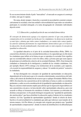 Rev. Pensamiento Educativo, Vol. 40, nº 1, 2007. pp. 65-85
67
Rev. Pensamiento Educativo, Vol. 40, nº 1, 2007. pp. 65-85
Desigualdad educativa y segmentación del sistema escolar
Juan Eduardo García-Huidobro
Es un reconocimiento desde el polo “mercadista”: el mercado no asegura ni construye
el orden, sino que lo supone.
En suma, desde siempre y hasta hoy se postula la necesidad de construir comuni-
cativamente la sociedad, como una unidad o universalidad de la que todos sus miembros
participen; la sociedad entregada a la suma desagregada de voluntades individuales
deja de existir.
1.2. Educación y profundización de una sociedad democrática
El concepto de democracia agrega a la exigencia anterior el que esta producción
comunicativa de la sociedad sea hecha por los ciudadanos; la democracia moderna
va más lejos y plantea que todos somos ciudadanos y en cuanto tales somos iguales.
Lo anterior aumenta fuertemente los requerimientos democráticos que se le hacen a
la educación y ha ido profundizando y haciendo cada vez más exigente el concepto de
igualdad en educación.
La igualdad educativa es el piso de la sociedad democrática (Peña, 2004). La
característica distintiva de una sociedad democrática es la capacidad que en ella tienen
los ciudadanos para influir en la forma en que se reproduce la sociedad. Esto significa
que esa sociedad debe educar a todos los niños, niñas y jóvenes para que sean capaces
de participar en la definición colectiva de la sociedad (Guttman, 2001). Esta formación
ciudadana es formación de la inteligencia y también de las virtudes ciudadanas. Así,
por ejemplo, Rawls (1971) entrega a las instituciones de la sociedad y, por supuesto,
a la escuela la responsabilidad de asegurar y educar “el sentido de justicia” esencial a
la ciudadanía.
Se han distinguido tres conceptos de igualdad de oportunidades en educación,
dependiendo de la relevancia que se le conceda a determinadas características del indi-
viduo y del criterio de distribución de recursos que se aplique (Fernández Mellizo-Soto,
2003). En relación a las características de los individuos el tema es cuáles se consideran
pertinentes y cuáles no en la consideración de la igualdad de oportunidades en educación.
Hay un consenso relativamente amplio para afirmar que la riqueza de origen debiera ser
una característica sin peso a la hora decidir sobre oportunidades educativas, pero este
acuerdo se diluye al momento de considerar el talento. Acá tenemos ya esbozadas las
distintas concepciones: (i) Se puede distinguir enseguida una “igualdad de oportunida-
des meritocrática” que busca distribuir la educación según el talento de los estudiantes
(mérito). (ii) Una “igualdad de oportunidades igualitaria” donde el criterio de distri-
bución es la universalidad de la ciudadanía que pide que todos(as) sean tratados de la
misma manera. (iii) Por último, al concepto más exigente que propicia una “igualdad
de oportunidades compensatoria”, donde el criterio de distribución es la dificultad para
 