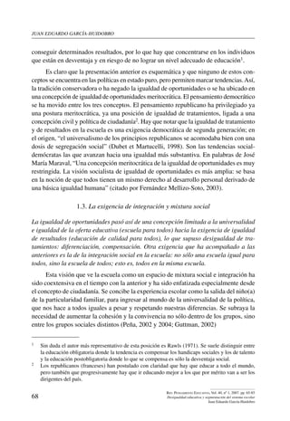 juan eduardo garcía-huidobro
68
Rev. Pensamiento Educativo, Vol. 40, nº 1, 2007. pp. 65-85
Desigualdad educativa y segmentación del sistema escolar
Juan Eduardo García-Huidobro
conseguir determinados resultados, por lo que hay que concentrarse en los individuos
que están en desventaja y en riesgo de no lograr un nivel adecuado de educación1.
Es claro que la presentación anterior es esquemática y que ninguno de estos con-
ceptos se encuentra en las políticas en estado puro, pero permiten marcar tendencias.Así,
la tradición conservadora o ha negado la igualdad de oportunidades o se ha ubicado en
una concepción de igualdad de oportunidades meritocrática. El pensamiento democrático
se ha movido entre los tres conceptos. El pensamiento republicano ha privilegiado ya
una postura meritocrática, ya una posición de igualdad de tratamientos, ligada a una
concepción civil y política de ciudadanía2. Hay que notar que la igualdad de tratamiento
y de resultados en la escuela es una exigencia democrática de segunda generación; en
el origen, “el universalismo de los principios republicanos se acomodaba bien con una
dosis de segregación social” (Dubet et Martucelli, 1998). Son las tendencias social-
demócratas las que avanzan hacia una igualdad más substantiva. En palabras de José
María Maraval, “Una concepción meritocrática de la igualdad de oportunidades es muy
restringida. La visión socialista de igualdad de oportunidades es más amplia: se basa
en la noción de que todos tienen un mismo derecho al desarrollo personal derivado de
una básica igualdad humana” (citado por Fernández Mellizo-Soto, 2003).
1.3. La exigencia de integración y mixtura social
La igualdad de oportunidades pasó así de una concepción limitada a la universalidad
e igualdad de la oferta educativa (escuela para todos) hacia la exigencia de igualdad
de resultados (educación de calidad para todos), lo que supuso desigualdad de tra-
tamientos: diferenciación, compensación. Otra exigencia que ha acompañado a las
anteriores es la de la integración social en la escuela: no sólo una escuela igual para
todos, sino la escuela de todos; esto es, todos en la misma escuela.
Esta visión que ve la escuela como un espacio de mixtura social e integración ha
sido coextensiva en el tiempo con la anterior y ha sido enfatizada especialmente desde
el concepto de ciudadanía. Se concibe la experiencia escolar como la salida del niño(a)
de la particularidad familiar, para ingresar al mundo de la universalidad de la política,
que nos hace a todos iguales a pesar y respetando nuestras diferencias. Se subraya la
necesidad de aumentar la cohesión y la convivencia no sólo dentro de los grupos, sino
entre los grupos sociales distintos (Peña, 2002 y 2004; Guttman, 2002)
1	 Sin duda el autor más representativo de esta posición es Rawls (1971). Se suele distinguir entre
la educación obligatoria donde la tendencia es compensar los handicaps sociales y los de talento
y la educación postobligatoria donde lo que se compensa es sólo la desventaja social.
2	 Los republicanos (franceses) han postulado con claridad que hay que educar a todo el mundo,
pero también que progresivamente hay que ir educando mejor a los que por mérito van a ser los
dirigentes del país.
 