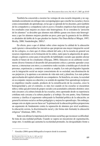 Rev. Pensamiento Educativo, Vol. 40, nº 1, 2007. pp. 65-85
69
Rev. Pensamiento Educativo, Vol. 40, nº 1, 2007. pp. 65-85
Desigualdad educativa y segmentación del sistema escolar
Juan Eduardo García-Huidobro
También ha concurrido a mostrar las ventajas de una escuela integrada y no seg-
mentada socialmente un enfoque más sociopedagógico que concibe las escuelas y liceos
como comunidades de aprendizaje, en las que se aprende de los docentes, pero también
de los compañeros y compañeras (efecto pares). Estudios empíricos han mostrado que
los resultados eran mejores en clases más heterogéneas. Si se considera la “posición
de los alumnos” se descubre que alumnos más débiles ganan con clases más heterogé-
neas y que los alumnos mejores pierden un poco, pero que la ganancia de los débiles
es alrededor del doble de lo que pierden los fuertes (Ver Duru-Bellat et Mingat, 1997;
Hoxby, 2000; Vandenberghe, 2001)3.
En efecto, pese a que el debate sobre cómo mejorar la calidad de la educación
suele ignorar o desacreditar las iniciativas que propician una mayor integración social
de los colegios, es claro que el clima cultural del aula y de la escuela en general son
recursos importantes en la formación de los niños, tanto para la adquisición de apren-
dizajes cognitivos como para el desarrollo de habilidades sociales que pueden afectar
mucho el futuro de los estudiantes (Elacqua, 2004). Educarse en un ambiente social-
mente diverso fomenta el desarrollo del pensamiento crítico y permite aprender cosas
nuevas, a interactuar con otros y a construirse redes sociales a medida que el círculo de
personas, experiencias y contextos sociales se amplía. Los más privilegiados lograrán
con la integración social un mejor conocimiento de su sociedad, una disminución de
sus prejuicios y la apertura a un entorno de vida más real y pluralista. Los más pobres
aprovecharán del capital cultural de sus compañeros. Se beneficia, en suma, la sociedad
en su conjunto: mejora su cohesión y su sentido de equidad. Este aprendizaje recíproco
se empobrece mucho cuando, producto de la estratificación de las escuelas, crece la
homogeneidad y, por el contrario, es más rico cuando en las escuelas se encuentran
niños y niñas que provienen de grupos sociales con acumulados culturales distintos: unos
más cercanos a la cultura letrada de las escuelas, otros aportando desde su experiencia
cotidiana más cercana a la cultura popular y al trabajo. En este punto, Amy Guttman
extrema y clarifica el argumento subrayando la finalidad política de la educación; en
general la mixtura social es un bien pedagógico y mejora los aprendizajes. Sin embargo,
aunque esto en algún caso no fuese así “la primacía de la educación política proporciona
un argumento de fundamento contra la separación de alumnos por nivel académico,
la educación sexista, la discriminación racial y (de forma más limitada) la educación
religiosa” (Guttman, 2001, 351).
Junto con afirmar la importancia de la mixtura social hay que reconocer su dificultad.
Se trata de una realidad porfiada. Cuando se supera un mecanismo de segmentación,
surge otro. A medida que aumenta la escolaridad promedio, las desigualdades frente a
3	 González (2004) aporta bibliografía al respecto desde la economía.
 