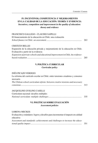 Contenido / Contents
IV. Incentivos, competencia y mejoramiento
en la calidad de la educación: teoría y evidencia
Incentives, competition and improvement in the quality of education:
theory and evidence
Francisco Gallego - Claudio Sapelli
El financiamiento de la educación en Chile: una evaluación
School finance in Chile: an assessment���������������������������������������������������������������� 263
Cristián Bellei
Expansión de la educación privada y mejoramiento de la educación en Chile.
Evaluación a partir de la evidencia
Expansion of private schools and educational improvement in Chile. An evidence-
based evaluation��������������������������������������������������������������������������������������������������� 285
V. Política curricular
Curricular policy
Inés Picazo Verdejo
La reforma del currículo escolar en Chile: entre tensiones creadoras y consenso
necesario
The Chilean school curriculum reform: between creative tensions and necessary
consensus�������������������������������������������������������������������������������������������������������������� 313
Jacqueline Gysling Caselli
Currículum nacional: desafíos múltiples
National curriculum: multiple challenges������������������������������������������������������������ 335
VI. Políticas sobre evaluación
Assessment policies
Lorena Meckes
Evaluación y estándares: logros y desafíos para incrementar el impacto en calidad
educativa
Assessment and standards: achievements and challenges to increase the educa-
tional quality impact��������������������������������������������������������������������������������������������� 351
 