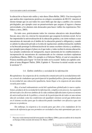 juan eduardo garcía-huidobro
70
Rev. Pensamiento Educativo, Vol. 40, nº 1, 2007. pp. 65-85
Desigualdad educativa y segmentación del sistema escolar
Juan Eduardo García-Huidobro
la educación se hacen más sutiles y más duras (Duru-Bellat, 2002). Una investigación
que analiza diez experiencias positivas en colegios secundarios de EE.UU. muestra al
mismo tiempo que en casi todos los casos hubo que dar algo a cambio a los sectores
privilegiados, por ejemplo crear un preuniversitario que asegure el ingreso a buenas
universidades a los alumnos más destacados para hacer viables las experiencias (Ver:
Oakes y otros, 2003).
En todo caso, prácticamente todos los sistemas educativos más desarrollados
buscan, una y otra vez, renovar los mecanismos que aseguran la mixtura social. Así se
fue imponiendo la universalización de la educación gratuita y un cierto rechazo a usar
mecanismos de mercado en el ámbito de la educación general u obligatoria y cuando
se admite la educación privada se la dota de regulaciones antidiscriminación; también
se ha buscado postergar la diferenciación de las ramas escolares (técnica y académica,
por ejemplo) para alargar el plazo en el que todos y todas reciben la misma educación.
Las actuales condiciones de inmigración, mayor autonomía de los establecimientos e
incorporación de mecanismos de cuasimercado en los sistemas escolares replantean
el problema (Maroy, 2006). Un ejemplo es el Informe Thélot, el cual al concordar en
Francia medidas para lograr “el éxito de todos en la escuela” dedica un capítulo com-
pleto al tema (Rapport Thélot, 2004, Capítulo 4: “Favoriser la mixité sociale sur tout
le territoire”)4.
1.4.  Ámbito simbólico y sociedad de la información
Recapitulemos: las exigencias de la constitución comunicativa de la sociedad democráti-
ca, a través de ciudadanos que participan de la igualdad política, fueron profundizando
la necesidad de una educación igualitaria, hasta llegar a la exigencia de una misma
escuela para todos.
Hoy, el actual ordenamiento social del capitalismo globalizado (o nuevo capita-
lismo), producto de la sociedad de la información, complica este proceso. La expansión
del mercado a los diversos ámbitos de la vida cotidiana dificulta tanto el proceso mismo
de universalización de lo político, a través de la participación de todos en una misma
idea de sociedad, como las condiciones de igualdad y mixtura social que deben darse
en el sistema escolar para que la educación pueda contribuir con eficacia a que este
proceso se produzca.
Sin embargo, la exigencia a la escuela para que dote a los ciudadanos de los
marcos de referencia que nos permiten ser sociedad es hoy más apremiante que ayer y
4	 Para una visión internacional del tema puede verse Maroy (2006) y para un análisis de la situación
en Europa el libro reciente del mismo Ch. Maroy (2006ª).
 