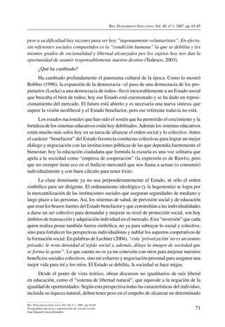 Rev. Pensamiento Educativo, Vol. 40, nº 1, 2007. pp. 65-85
71
Rev. Pensamiento Educativo, Vol. 40, nº 1, 2007. pp. 65-85
Desigualdad educativa y segmentación del sistema escolar
Juan Eduardo García-Huidobro
pese a su dificultad hay razones para ser hoy “ingenuamente voluntaristas”. En efecto,
sin referentes sociales compartidos es la “condición humana” la que se debilita y los
mismos grados de racionalidad y libertad alcanzados por los sujetos hoy nos dan la
oportunidad de asumir responsablemente nuestro destino (Tedesco, 2003).
¿Qué ha cambiado?
Ha cambiado profundamente el panorama cultural de la época. Como lo mostró
Bobbio (1996), la expansión de la democracia –el paso de una democracia de los pro-
pietarios (Locke) a una democracia de todos– llevó inexorablemente a un Estado social
que buscaba el bien de todos; hoy ese Estado está cuestionado y se ha dado un reposi-
cionamiento del mercado. El futuro está abierto y es necesaria una nueva síntesis que
supere la visión neoliberal y el Estado benefactor, pero ese referente todavía no está.
Los estados nacionales que han sido el sostén que ha permitido el crecimiento y la
fortaleza de los sistemas educativos están hoy debilitados.Además los sistemas educativos
están mucho más solos hoy en su tarea de afianzar el orden social y lo colectivo. Antes
el carácter “benefactor” del Estado favorecía conductas colectivas para lograr un mejor
diálogo y negociación con las instituciones públicas de las que dependía fuertemente el
bienestar; hoy la educación ciudadana que formula la escuela es una voz solitaria que
apela a la sociedad como “empresa de cooperación” (la expresión es de Rawls), pero
que no siempre tiene eco en el bullicio mercantil que nos llama a actuar (o consumir)
individualmente y con buen cálculo para tener éxito.
La clase dominante ya no usa preponderantemente el Estado, ni sólo el orden
simbólico para ser dirigente. El ordenamiento ideológico (y la hegemonía) se logra por
la mercantilización de las instituciones sociales que aseguran seguridades de mediano y
largo plazo a las personas. Así, los sistemas de salud, de previsión social y de educación
que eran los brazos fuertes del Estado benefactor y que constreñían a las individualidades
a darse un ser colectivo para demandar y mejorar su nivel de protección social, son hoy
ámbitos de transacción y adquisición individual en el mercado. Esta “inversión” que cada
quien realiza posee también fuerza simbólica, no ya para subrayar lo social y colectivo,
sino para fortalecer las perspectivas individualistas y nublar los aspectos cooperativos de
la formación social. En palabras de Lechner (2004), “esta ‘privatización’no es un asunto
privado: le resta densidad al tejido social y, además, diluye la imagen de sociedad que
se forma la gente”. Lo que cuenta no es ya mi conexión con otros para mejorar nuestros
beneficios sociales colectivos, sino mi esfuerzo y negociación personal para asegurar una
mejor vida para mí y los míos. El Estado se debilita, la sociedad se hace migas.
Desde el punto de vista teórico, obran discursos no igualitarios de raíz liberal
en educación, como el “sistema de libertad natural”, que equivale a la negación de la
igualdad de oportunidades. Según esta perspectiva todas las características del individuo,
incluida su riqueza natural, deben tener peso en el empeño de alcanzar un determinado
 