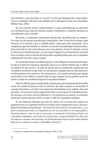 juan eduardo garcía-huidobro
72
Rev. Pensamiento Educativo, Vol. 40, nº 1, 2007. pp. 65-85
Desigualdad educativa y segmentación del sistema escolar
Juan Eduardo García-Huidobro
nivel educativo y que, por tanto, es “natural” no sólo que obtengan más y mejor educa-
ción los estudiantes más listos sino también que la obtengan los más ricos (Fernández
Mellizo-Soto, 2003).
En este contexto teórica y prácticamente se sigue postulando que la educación
es la institución que tiene por función asegurar (reproducir) y continuar (producir) la
sociedad, pero ¿qué sociedad?
De hecho, la institución educacional enfrenta hoy una bifurcación de caminos.
O se hace eco de quienes postulan que la educación, como el resto de los bienes, debe
transarse en el mercado y que su calidad vendrá –como para otras mercancías– de la
competencia que ello introduce y, entonces, la escuela mercantilizada reforzará la ideo-
logía mercantil no sólo como discurso sino como práctica. O, por el contrario, sale de
la esfera de acción del mercado y se alza como el lugar de la constitución no mercantil
de la sociedad, como el oferente de una posible sociedad política que sea el contrapeso
ciudadano del mercado y que lo regule.
Si se pretende afirmar esta última opción, se está obligado a retomar prácticamen-
te todo el camino de exigencias anteriores, pero en un contexto distinto que es difícil
no calificar de más adverso. Se trata de apostar por la constitución comunicativa de
sociedad en un entorno en que todos los mecanismos empujan hacia la individuación y
el silenciamiento de lo colectivo. En consecuencia, si la escuela pretende tener alguna
efectividad en este ámbito no puede dejar de jugar ninguno de sus posibles cursos de
acción, ni dejar de considerar ninguna de sus potencialidades.
Entre los ámbitos que la escuela puede accionar para activar la generación del sentido
social, del sentido de justicia, están: el currículo, que debe esperarse en desarrollar el
concepto de justicia y ser eficaz en la educación del ciudadano; pero además –hoy más
que antes– la escuela en cuanto organización debe ser un espacio de vida democrática,
de encuentro con todos (con los diferentes) y de experiencia de justicia: la estructura
misma del sistema educativo debe ser signo visible de la igualdad ciudadana.
Es una intuición milenaria que entre los activos de la escuela para superar los
particularismos y la segmentación de la sociedad, está su integración social y universa-
lidad.YaAristóteles postulaba que: “El sistema de educación de un Estado debe (...) ser
uno y el mismo para todos y el suministro de este servicio debe ser un asunto público.
No puede dejarse, como sucede en el presente, en manos de la iniciativa privada, con
cada padre ocupándose en privado de su propio hijo y proporcionándole la educación
privada que considere más oportuna. La formación para lograr un fin común también
debería ser común en sí misma” (Aristóteles, Política)5.
5	 El texto y su traducción está tomado de Guttman, 2001, p. 350.
 