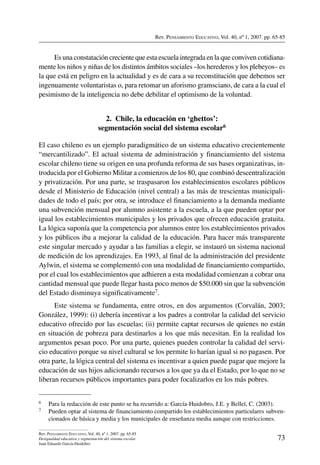 Rev. Pensamiento Educativo, Vol. 40, nº 1, 2007. pp. 65-85
73
Rev. Pensamiento Educativo, Vol. 40, nº 1, 2007. pp. 65-85
Desigualdad educativa y segmentación del sistema escolar
Juan Eduardo García-Huidobro
Es una constatación creciente que esta escuela integrada en la que conviven cotidiana-
mente los niños y niñas de los distintos ámbitos sociales –los herederos y los plebeyos– es
la que está en peligro en la actualidad y es de cara a su reconstitución que debemos ser
ingenuamente voluntaristas o, para retomar un aforismo gramsciano, de cara a la cual el
pesimismo de la inteligencia no debe debilitar el optimismo de la voluntad.
2.  Chile, la educación en ‘ghettos’:
segmentación social del sistema escolar6
El caso chileno es un ejemplo paradigmático de un sistema educativo crecientemente
“mercantilizado”. El actual sistema de administración y financiamiento del sistema
escolar chileno tiene su origen en una profunda reforma de sus bases organizativas, in-
troducida por el Gobierno Militar a comienzos de los 80, que combinó descentralización
y privatización. Por una parte, se traspasaron los establecimientos escolares públicos
desde el Ministerio de Educación (nivel central) a las más de trescientas municipali-
dades de todo el país; por otra, se introduce el financiamiento a la demanda mediante
una subvención mensual por alumno asistente a la escuela, a la que pueden optar por
igual los establecimientos municipales y los privados que ofrecen educación gratuita.
La lógica suponía que la competencia por alumnos entre los establecimientos privados
y los públicos iba a mejorar la calidad de la educación. Para hacer más transparente
este singular mercado y ayudar a las familias a elegir, se instauró un sistema nacional
de medición de los aprendizajes. En 1993, al final de la administración del presidente
Aylwin, el sistema se complementó con una modalidad de financiamiento compartido,
por el cual los establecimientos que adhieren a esta modalidad comienzan a cobrar una
cantidad mensual que puede llegar hasta poco menos de $50.000 sin que la subvención
del Estado disminuya significativamente7.
Este sistema se fundamenta, entre otros, en dos argumentos (Corvalán, 2003;
González, 1999): (i) debería incentivar a los padres a controlar la calidad del servicio
educativo ofrecido por las escuelas; (ii) permite captar recursos de quienes no están
en situación de pobreza para destinarlos a los que más necesitan. En la realidad los
argumentos pesan poco. Por una parte, quienes pueden controlar la calidad del servi-
cio educativo porque su nivel cultural se los permite lo harían igual si no pagasen. Por
otra parte, la lógica central del sistema es incentivar a quien puede pagar que mejore la
educación de sus hijos adicionando recursos a los que ya da el Estado, por lo que no se
liberan recursos públicos importantes para poder focalizarlos en los más pobres.
6	 Para la redacción de este punto se ha recurrido a: García-Huidobro, J.E. y Belleï, C. (2003).
7	 Pueden optar al sistema de financiamiento compartido los establecimientos particulares subven-
cionados de básica y media y los municipales de enseñanza media aunque con restricciones.
 