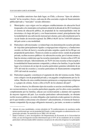 juan eduardo garcía-huidobro
74
Rev. Pensamiento Educativo, Vol. 40, nº 1, 2007. pp. 65-85
Desigualdad educativa y segmentación del sistema escolar
Juan Eduardo García-Huidobro
Las medidas anteriores han dado lugar, en Chile, a diversos “tipos de adminis-
tración” de las escuelas y liceos, cada una de ellas asociada a reglas de financiamiento
público/privado y “mercados” sociales diferentes:
i)	 Municipales: cuyo origen son los antiguos establecimientos de educación fiscal
traspasados a los municipios en la primera mitad de la década de los 80. Constituyen
el sistema de educación pública, de propiedad de las municipalidades (más de
trescientas a lo largo del país) y con financiamiento estatal, principalmente bajo
la modalidad de una subvención mensual por alumno, pero adicionalmente por la
vía de fondos de inversión regional. En 2006 el 46,6% de los 3.645.654 alumnos
del país asiste a esta modalidad.
ii)	 Particulares subvencionadas: se reúnen bajo esta denominación escuelas privadas
de vieja data (principalmente ligadas a congregaciones religiosas y a fundaciones
sociales sin fines de lucro) y escuelas privadas surgidas a partir de los 80 que son
propiedad de particulares. Tienen en común su carácter mixto: siendo de propiedad
privada, reciben recursos públicos vía subvención escolar, por el mismo monto y
bajo las mismas condiciones que las escuelas municipales.Asisten a ellas el 45% de
los alumnos del país.Adicionalmente, un 70,5% de estas escuelas se han acogido a
la modalidad de financiamiento compartido y cobran a las familias, lo que ha dado
lugar a la existencia de un tipo de escuelas particulares gratuitas (alrededor de un
15% del total de escuelas) y escuelas particulares de financiamiento compartido
(30% del total de escuelas).
iii)	 Particulares pagados: constituyen el segmento de elite del sistema escolar. Todos
estos colegios son de propiedad privada y son pagados completamente por las fa-
milias. Muchos de estos establecimientos pertenecen a congregaciones religiosas
y a grupos de colonia. Asiste a ellos el 6,8% de los alumnos del país8.
Como se observa, los diferentes tipos de escuelas se asocian con distintas poblacio-
nes socioeconómicas. Las escuelas particulares pagadas, por los altos costos asumidos
completamente por las familias, educan casi exclusivamente a alumnos del segmento
de mayores ingresos del país. Las escuelas particulares subvencionadas, no obstante
recibir recursos públicos, no están obligadas a dar matrícula a todos quienes lo soliciten,
por lo que tienden a seleccionar a los alumnos9; adicionalmente, el sistema de financia-
miento compartido fija un pago obligatorio mensual y, por tanto, su monto es también
8	 Además de estas modalidades, existen alrededor de 70 establecimientos de enseñanza media
técnico-profesional que son de propiedad del Estado y están entregados en administración a cor-
poraciones privadas. Su matrícula era en 2006 1,6% del total.
9	 Dante Contreras y otros investigadores del Departamento de Economía de la Universidad de
Chile, en una investigación reciente determinaron que el 55% de los estudiantes de las escuelas
particulares subvencionadas debió someterse a un proceso de selección al ingresar. Los principales
 