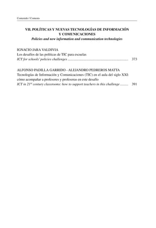 Contenido / Contents
VII. Políticas y nuevas tecnologías de información
y comunicaciones
Policies and new information and communication technologies
IGNACIO JARA VALDIVIA
Los desafíos de las políticas de TIC para escuelas
ICT for schools’policies challenges��������������������������������������������������������������������� 373
Alfonso Padilla Garrido - Alejandro Pedreros Matta
Tecnologías de Información y Comunicaciones (TIC) en el aula del siglo XXI:
cómo acompañar a profesores y profesoras en este desafío
ICT in 21st century classrooms: how to support teachers in this challenge��������� 391
 