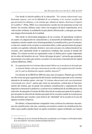 Rev. Pensamiento Educativo, Vol. 40, nº 1, 2007. pp. 65-85
81
Rev. Pensamiento Educativo, Vol. 40, nº 1, 2007. pp. 65-85
Desigualdad educativa y segmentación del sistema escolar
Juan Eduardo García-Huidobro
Uno desde la función política de la educación: “Un sistema educacional cuya
fisonomía expresa, casi con la fidelidad de un retratista, a los sectores sociales del
que provienen los alumnos, es un sistema que, además de injusto, deteriora el espacio
de lo público” (Peña, 2002). Las consecuencias sociales de este panorama escolar son
fuertes: las escuelas chilenas como vimos son incapaces de hacer experimentar, en la
vida escolar cotidiana, la realidad de un país plural, diferenciado, y entregan, por tanto,
una imagen distorsionada de la realidad.
Otro desde la efectividad pedagógica de las escuelas. El aprendizaje recíproco
en cuanto a la adquisición de conocimientos y al desarrollo de habilidades sociales se
empobrece mucho cuando crece la homogeneidad y la estratificación y, por el contrario,
es más rico cuando en las escuelas se encuentran niños y niñas que provienen de grupos
sociales con capitales culturales distintos: unos más cercanos a la cultura letrada de las
escuelas, otros aportando desde su experiencia cotidiana más cercana al mundo del
trabajo. Un sistema escolar tan segmentado como el chileno priva a parte importante
de los niños del beneficio de este “efecto del grupo de pares”, privación que perjudica
mayormente a los niños que asisten a escuelas con una menor concentración de capital
cultural (McEwan, 2002).
b) 	 La segmentación en el sistema educacional chileno no es un efecto no deseado que
se trata de limitar, sino una consecuencia acorde con la arquitectura del sistema,
por lo cual su disminución supone cambios mayores12.
Un informe de la OECD de 2004 fue muy claro al respecto. Planteó que en Chile
no sólo existe una gran segmentación del sistema, insuficiencia presente en los sistemas
educativos de muchos países, sino que “el sistema educacional está conscientemente
estructurado por clases”, puesto que existe un mecanismo, central para el funciona-
miento del sistema, que no puede sino producir estratificación y segmentación. Este
dispositivo estructural es poderoso y consiste en la combinación de un doble proceso de
selección: de una parte el sistema de libre elección de escuelas por parte de los padres y
por otra parte la selección de alumnos por parte de las escuelas cuando la escuela posee
más postulantes que vacantes o por motivos de “identidad” de la escuela en el caso de
algunas escuelas religiosas.
Por último, el financiamiento compartido viene a reforzar los anteriores mecanis-
mos de estratificación; más aún, constituye un incentivo estatal a la estratificación (los
niños cuyos padres pueden hacer un aporte económico siguen recibiendo casi intacto
12	 En el Mensaje de la Ley General de Educación, actualmente en el Congreso, la Presidenta habla
de la necesidad de “una nueva institucionalidad educativa”.
 