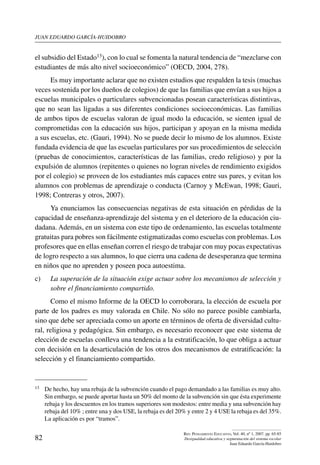 juan eduardo garcía-huidobro
82
Rev. Pensamiento Educativo, Vol. 40, nº 1, 2007. pp. 65-85
Desigualdad educativa y segmentación del sistema escolar
Juan Eduardo García-Huidobro
el subsidio del Estado13), con lo cual se fomenta la natural tendencia de “mezclarse con
estudiantes de más alto nivel socioeconómico” (OECD, 2004, 278).
Es muy importante aclarar que no existen estudios que respalden la tesis (muchas
veces sostenida por los dueños de colegios) de que las familias que envían a sus hijos a
escuelas municipales o particulares subvencionadas posean características distintivas,
que no sean las ligadas a sus diferentes condiciones socioeconómicas. Las familias
de ambos tipos de escuelas valoran de igual modo la educación, se sienten igual de
comprometidas con la educación sus hijos, participan y apoyan en la misma medida
a sus escuelas, etc. (Gauri, 1994). No se puede decir lo mismo de los alumnos. Existe
fundada evidencia de que las escuelas particulares por sus procedimientos de selección
(pruebas de conocimientos, características de las familias, credo religioso) y por la
expulsión de alumnos (repitentes o quienes no logran niveles de rendimiento exigidos
por el colegio) se proveen de los estudiantes más capaces entre sus pares, y evitan los
alumnos con problemas de aprendizaje o conducta (Carnoy y McEwan, 1998; Gauri,
1998; Contreras y otros, 2007).
Ya enunciamos las consecuencias negativas de esta situación en pérdidas de la
capacidad de enseñanza-aprendizaje del sistema y en el deterioro de la educación ciu-
dadana. Además, en un sistema con este tipo de ordenamiento, las escuelas totalmente
gratuitas para pobres son fácilmente estigmatizadas como escuelas con problemas. Los
profesores que en ellas enseñan corren el riesgo de trabajar con muy pocas expectativas
de logro respecto a sus alumnos, lo que cierra una cadena de desesperanza que termina
en niños que no aprenden y poseen poca autoestima.
c) 	 La superación de la situación exige actuar sobre los mecanismos de selección y
sobre el financiamiento compartido.
Como el mismo Informe de la OECD lo corroborara, la elección de escuela por
parte de los padres es muy valorada en Chile. No sólo no parece posible cambiarla,
sino que debe ser apreciada como un aporte en términos de oferta de diversidad cultu-
ral, religiosa y pedagógica. Sin embargo, es necesario reconocer que este sistema de
elección de escuelas conlleva una tendencia a la estratificación, lo que obliga a actuar
con decisión en la desarticulación de los otros dos mecanismos de estratificación: la
selección y el financiamiento compartido.
13	 De hecho, hay una rebaja de la subvención cuando el pago demandado a las familias es muy alto.
Sin embargo, se puede aportar hasta un 50% del monto de la subvención sin que ésta experimente
rebaja y los descuentos en los tramos superiores son modestos: entre media y una subvención hay
rebaja del 10% ; entre una y dos USE, la rebaja es del 20% y entre 2 y 4 USE la rebaja es del 35%.
La aplicación es por “tramos”.
 