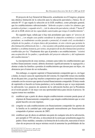 Rev. Pensamiento Educativo, Vol. 40, nº 1, 2007. pp. 65-85
83
Rev. Pensamiento Educativo, Vol. 40, nº 1, 2007. pp. 65-85
Desigualdad educativa y segmentación del sistema escolar
Juan Eduardo García-Huidobro
El proyecto de Ley General de Educación, actualmente en el Congreso, propone
una drástica limitación de la selección para la educación parvularia y básica. En el
artículo Nº 11 que regula la selección en la LGE establece, como principio general,
que los establecimientos subvencionados “deberán aceptar a todos los alumnos que
postulen al primer y segundo nivel (…) de la educación parvularia y desde 1º hasta 8º
año de la EGB, dentro de las capacidades autorizadas que tenga el establecimiento”.
En segundo lugar, señala que si hay más postulantes que cupos: el “proceso de
selección (…) en ningún caso podrá considerar la situación económica o social del
postulante, su rendimiento escolar pasado o potencial, el estado civil, escolaridad o
religión de los padres, el origen étnico del postulante, ni otro criterio que permita la
discriminación arbitraria de éste. (…) las vacantes sólo podrán asignarse por prioridad
familiar o, en última instancia, por sorteo, sin perjuicio de las discriminaciones positivas
establecidas por ley.” Finalmente dice que al postular a un establecimiento: “existirá
una aceptación de los padres y apoderados del proyecto educativo y del reglamento
del establecimiento”.
La incorporación de estas normas, comunes para todos los establecimientos que
reciben financiamiento estatal, debería disminuir significativamente la segregación y
alentar a todas las familias a postular al establecimiento que desean para sus hijos, sin
abstenerse por el temor de ser rechazados.
Sin embargo, es urgente suprimir el financiamiento compartido que es, sin lugar
a dudas, la mayor causa de segmentación del sistema. Es imposible tomar esta medida
de un día para otro, ya que hay muchos compromisos que los sostenedores han tomado
contando con los recursos que aporta el actual financiamiento compartido. El único modo
de suprimirlo es hacerlo en forma paulatina y en la medida en que se vaya mejorando
la subvención. Los anuncios de aumento de la subvención hechos por la Presidenta
en el recién pasado 21 de mayo son una oportunidad única para iniciar el proceso. Se
sugiere tomar tres medidas:
(i)	 establecer que a partir de ahora ningún establecimiento existente pueda pasar al
régimen de financiamiento compartido y que ningún establecimiento que se cree
puede hacerlo con este régimen;
(ii)	 congelar en cada establecimiento con financiamiento compartido los aportes de
la familia en la cantidad que están pagando mensualmente por financiamiento
compartido el primer semestre de 2007;
(iii)	 establecer que de ahora en adelante una parte de cualquier alza de la subvención,
por ejemplo el 75% del alza, se descontará de la cuota que actualmente pagan los
padres. Estas medidas, sumadas a la limitación de la selección, marcarían el inicio
claro de un proceso de mayor mixtura social al aumentar las posibilidades de las
 