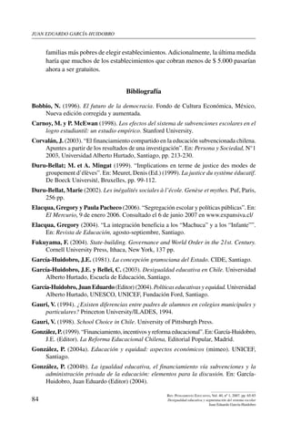 juan eduardo garcía-huidobro
84
Rev. Pensamiento Educativo, Vol. 40, nº 1, 2007. pp. 65-85
Desigualdad educativa y segmentación del sistema escolar
Juan Eduardo García-Huidobro
familias más pobres de elegir establecimientos.Adicionalmente, la última medida
haría que muchos de los establecimientos que cobran menos de $ 5.000 pasarían
ahora a ser gratuitos.
Bibliografía
Bobbio, N. (1996). El futuro de la democracia. Fondo de Cultura Económica, México,
Nueva edición corregida y aumentada.
Carnoy, M. y P. McEwan (1998). Los efectos del sistema de subvenciones escolares en el
logro estudiantil: un estudio empírico. Stanford University.
Corvalán, J. (2003). “El financiamiento compartido en la educación subvencionada chilena.
Apuntes a partir de los resultados de una investigación”. En: Persona y Sociedad, N°1
2003, Universidad Alberto Hurtado, Santiago, pp. 213-230.
Duru-Bellat; M. et A. Mingat (1999). “Implications en terme de justice des modes de
groupement d’élèves”. En: Meuret, Denis (Ed.) (1999). La justice du système éducatif.
De Boeck Université, Bruxelles, pp. 99-112.
Duru-Bellat, Marie (2002). Les inégalités sociales à l’école. Genèse et mythes. Puf, Paris,
256 pp.
Elacqua, Gregory y Paula Pacheco (2006). “Segregación escolar y políticas públicas”. En:
El Mercurio, 9 de enero 2006. Consultado el 6 de junio 2007 en www.expansiva.cl/
Elacqua, Gregory (2004). “La integración beneficia a los “Machuca” y a los “Infante””.
En: Revista de Educación, agosto-septiembre, Santiago.
Fukuyama, F. (2004). State-building. Governance and World Order in the 21st. Century.
Cornell University Press, Ithaca, New York, 137 pp.
García‑Huidobro, J.E. (1981). La concepción gramsciana del Estado. CIDE, Santiago.
García-Huidobro, J.E. y Belleï, C. (2003). Desigualdad educativa en Chile. Universidad
Alberto Hurtado, Escuela de Educación, Santiago.
García-Huidobro, Juan Eduardo (Editor) (2004). Políticas educativas y equidad. Universidad
Alberto Hurtado, UNESCO, UNICEF, Fundación Ford, Santiago.
Gauri, V. (1994). ¿Existen diferencias entre padres de alumnos en colegios municipales y
particulares? Princeton University/ILADES, 1994.
Gauri, V. (1998). School Choice in Chile. University of Pittsburgh Press.
González, P. (1999). “Financiamiento, incentivos y reforma educacional”. En: García-Huidobro,
J.E. (Editor). La Reforma Educacional Chilena, Editorial Popular, Madrid.
González, P. (2004a). Educación y equidad: aspectos económicos (mimeo). UNICEF,
Santiago.
González, P. (2004b). La igualdad educativa, el financiamiento vía subvenciones y la
administración privada de la educación: elementos para la discusión. En: García-
Huidobro, Juan Eduardo (Editor) (2004).
 