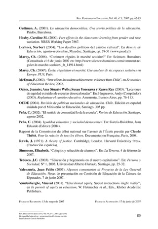 Rev. Pensamiento Educativo, Vol. 40, nº 1, 2007. pp. 65-85
85
Rev. Pensamiento Educativo, Vol. 40, nº 1, 2007. pp. 65-85
Desigualdad educativa y segmentación del sistema escolar
Juan Eduardo García-Huidobro
Guttman, A. (2001). La educación democrática. Una teoría política de la educación.
Paidós, Barcelona.
Hoxby, Caroline M. (2000). Peer effects in the classroom: learning from gender and race
variation. NBER Working Paper 7867.
Lechner, Norbert (2004). “Los desafíos políticos del cambio cultural”. En Revista de
Educación, agosto-septiembre, Mineduc, Santiago, pp. 39-51 (www.pnud.cl)
Maroy, Ch. (2006). “Comment régules le marché scolaire?” En: Sciences Humaines
(Consultada el 6 de junio 2007 en: http://www.scienceshumaines.com/comment-re-
guler-le-marche-scolaire-_fr_14914.html)
Maroy, Ch. (2006ª). École, régulation et marché. Une analyse de six espaces scolaires en
Europe. PUF, Paris.
McEwan, P. (2002). “Peer effects in student achievement: evidence from Chile”, en Economics
of Education Review, 2002.
Oakes, Jeannie; Amy Stuarte Wells; Susan Yonezawa y Karen Ray (2003). “Lecciones
de equidad extraídas de escuelas desescalonadas”. En: Hargreaves,Andy (Compilador)
(2003). Replantear el cambio educativo. Amorrortu, Buenos Aires, pp. 76-113.
OCDE (2004). Revisión de políticas nacionales de educación. Chile. Edición en español
cuidada por el Ministerio de Educación, Santiago, 305 pp.
Peña, C. (2002). “El sentido de comunidad lo da la escuela”. Revista de Educación, Santiago,
agosto 2002.
Peña, C. (2004). Igualdad educativa y sociedad democrática. En: García-Huidobro, Juan
Eduardo (Editor) (2004).
Rapport de la Commission du débat national sur l’avenir de l’École preside par Claude
Thélot, Pour la reússite de tous les élèves. Documentation Française, Paris, 2004.
Rawls, J. (1971). A theory of justice. Cambridge, London. Harvard University Press.
(Traducción española).
Simonsen, Elizabeth. “Colegios y selección de alumnos”. En: La Tercera, 4 de febrero de
2007.
Tedesco, J.C. (2003). “Educación y hegemonía en el nuevo capitalismo”. En: Persona y
Sociedad, Nº 1, 2003. Universidad Alberto Hurtado, Santiago, pp. 25-32.
Valenzuela, Juan Pablo (2007). Algunos comentarios al Proyecto de la Ley General
de Educación. Notas de presentación en Comisión de Educación de la Cámara de
Diputados, 7 de junio 2007.
Vandenberghe, Vincent (2001). “Educational equity. Social interactions might matter”,
en In pursuit of equity in education, W. Hutmacher et al., Eds., Kluber Academic
Publishers.
Fecha de Recepción: 13 de mayo de 2007	 Fecha de Aceptación: 17 de junio de 2007
 