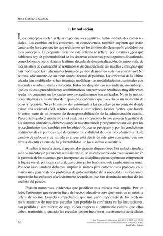 juan carlos tedesco
88
Rev. Pensamiento Educativo, Vol. 40, nº 1, 2007. pp. 87-102
Gobierno y dirección de los sistemas educativos en América Latina
Juan Carlos Tedesco
1. Introducción
Los conceptos suelen reflejar experiencias cognitivas, tanto individuales como so-
ciales. Los cambios en los conceptos, en consecuencia, también sugieren que están
cambiando las experiencias que realizamos en los ámbitos de desempeño aludidos por
esos conceptos. La pregunta inicial de este artículo se refiere, por lo tanto a ¿por qué
hablamos hoy de gobernabilidad de los sistemas educativos y no seguimos discutiendo,
como lo hemos hecho durante la última década, de descentralización, de autonomía, de
mecanismos de evaluación de resultados o de cualquiera de las muchas estrategias que
han modificado las tradicionales formas de gestión de nuestros sistemas educativos? No
se trata, obviamente, de un mero cambio formal de palabras. Las reformas de la última
década han modificado –o han intentado modificar– las modalidades institucionales con
las cuales se administra la educación. Todos los diagnósticos nos indican, sin embargo,
que los mismos procedimientos administrativos han provocado resultados muy diferentes
según los contextos en los cuales esos procedimientos son aplicados. No es lo mismo
descentralizar en momentos de expansión económica que hacerlo en un momento de
crisis y recesión. No es lo mismo dar autonomía a las escuelas en un contexto donde
existe una sociedad civil, actores sociales e instituciones locales fuertes, que hacer-
lo como parte de un proceso de desresponsabilización de la administración central.
Parecería llegado el momento en el cual, para comprender lo que pasa en la gestión de
los sistemas educativos, debemos ampliar nuestra mirada y preguntarnos no sólo por los
procedimientos sino también por los objetivos que se persiguen y por las condiciones
institucionales y políticas que determinan la viabilidad de esos procedimientos. Este
cambio de enfoque y de mirada es el que está detrás de este giro conceptual que nos
lleva a discutir el tema de la gobernabilidad de los sistemas educativos.
Ampliar la mirada tiene, al menos, dos grandes dimensiones. Por un lado, implica
salir de un enfoque puramente administrativo, de un enfoque basado exclusivamente en
la gerencia de los sistemas, para incorporar las disciplinas que nos permitan comprender
la lógica social, política y cultural, que existe en los fenómenos de cambio institucional.
Por otro lado, también debemos ampliar la mirada para colocar estos procesos en el
marco más general de los problemas de gobernabilidad de la sociedad en su conjunto,
superando los enfoques exclusivamente sectoriales que han dominado muchos de los
análisis del pasado.
Existen numerosas evidencias que justifican esta mirada más amplia. Por un
lado, fenómenos que ocurren fuera del sector educativo pero que penetran en nuestra
esfera de acción. Cuando comprobamos que una parte importante de los profeso-
res y maestros de nuestras escuelas han perdido la confianza en las instituciones,
han perdido el sentimiento de orgullo con respecto al patrimonio cultural que ellos
deben transmitir, o cuando las escuelas deben incorporar masivamente actividades
 