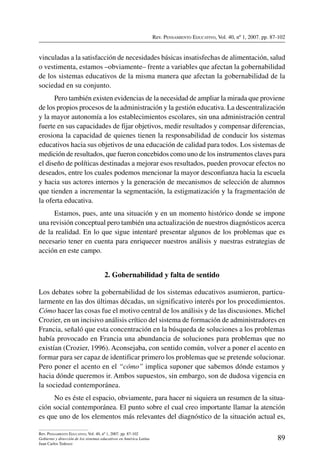 Rev. Pensamiento Educativo, Vol. 40, nº 1, 2007. pp. 87-102
89
Rev. Pensamiento Educativo, Vol. 40, nº 1, 2007. pp. 87-102
Gobierno y dirección de los sistemas educativos en América Latina
Juan Carlos Tedesco
vinculadas a la satisfacción de necesidades básicas insatisfechas de alimentación, salud
o vestimenta, estamos –obviamente– frente a variables que afectan la gobernabilidad
de los sistemas educativos de la misma manera que afectan la gobernabilidad de la
sociedad en su conjunto.
Pero también existen evidencias de la necesidad de ampliar la mirada que proviene
de los propios procesos de la administración y la gestión educativa. La descentralización
y la mayor autonomía a los establecimientos escolares, sin una administración central
fuerte en sus capacidades de fijar objetivos, medir resultados y compensar diferencias,
erosiona la capacidad de quienes tienen la responsabilidad de conducir los sistemas
educativos hacia sus objetivos de una educación de calidad para todos. Los sistemas de
medición de resultados, que fueron concebidos como uno de los instrumentos claves para
el diseño de políticas destinadas a mejorar esos resultados, pueden provocar efectos no
deseados, entre los cuales podemos mencionar la mayor desconfianza hacia la escuela
y hacia sus actores internos y la generación de mecanismos de selección de alumnos
que tienden a incrementar la segmentación, la estigmatización y la fragmentación de
la oferta educativa.
Estamos, pues, ante una situación y en un momento histórico donde se impone
una revisión conceptual pero también una actualización de nuestros diagnósticos acerca
de la realidad. En lo que sigue intentaré presentar algunos de los problemas que es
necesario tener en cuenta para enriquecer nuestros análisis y nuestras estrategias de
acción en este campo.
2. Gobernabilidad y falta de sentido
Los debates sobre la gobernabilidad de los sistemas educativos asumieron, particu-
larmente en las dos últimas décadas, un significativo interés por los procedimientos.
Cómo hacer las cosas fue el motivo central de los análisis y de las discusiones. Michel
Crozier, en un incisivo análisis crítico del sistema de formación de administradores en
Francia, señaló que esta concentración en la búsqueda de soluciones a los problemas
había provocado en Francia una abundancia de soluciones para problemas que no
existían (Crozier, 1996). Aconsejaba, con sentido común, volver a poner el acento en
formar para ser capaz de identificar primero los problemas que se pretende solucionar.
Pero poner el acento en el “cómo” implica suponer que sabemos dónde estamos y
hacia dónde queremos ir. Ambos supuestos, sin embargo, son de dudosa vigencia en
la sociedad contemporánea.
No es éste el espacio, obviamente, para hacer ni siquiera un resumen de la situa-
ción social contemporánea. El punto sobre el cual creo importante llamar la atención
es que uno de los elementos más relevantes del diagnóstico de la situación actual es,
 