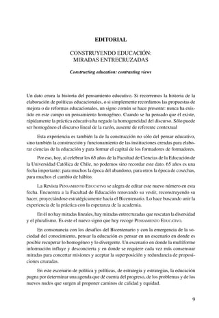 Rev. Pensamiento Educativo, Vol. 40, nº 1, 2007. pp. 9-12
9
Rev. Pensamiento Educativo, Vol. 40, nº 1, 2007. pp. 9-12
Editorial. Construyendo educación: miradas entrecruzadas
Sergio Arzola Medina Ph.D.
Editorial
Construyendo educación:
Miradas entrecruzadas
Constructing education: contrasting views
Un dato cruza la historia del pensamiento educativo. Si recorremos la historia de la
elaboración de políticas educacionales, o si simplemente recordamos las propuestas de
mejora o de reformas educacionales, un signo común se hace presente: nunca ha exis-
tido en este campo un pensamiento homogéneo. Cuando se ha pensado que él existe,
rápidamente la práctica educativa ha negado la homogeneidad del discurso. Sólo puede
ser homogéneo el discurso lineal de la razón, ausente de referente contextual
Esta experiencia es también la de la construcción no sólo del pensar educativo,
sino también la construcción y funcionamiento de las instituciones creadas para elabo-
rar ciencias de la educación y para formar el capital de los formadores de formadores.
Por eso, hoy, al celebrar los 65 años de la Facultad de Ciencias de la Educación de
la Universidad Católica de Chile, no podemos sino recordar este dato. 65 años es una
fecha importante: para muchos la época del abandono, para otros la época de cosechas,
para muchos el cambio de hábito.
La Revista Pensamiento Educativo se alegra de editar este nuevo número en esta
fecha. Encuentra a la Facultad de Educación renovando su vestir, reconstruyendo su
hacer, proyectándose estratégicamente hacia el Bicentenario. Lo hace buscando unir la
experiencia de la práctica con la esperanza de la academia.
En él no hay miradas lineales, hay miradas entrecruzadas que rescatan la diversidad
y el pluralismo. Es este el nuevo signo que hoy recoge Pensamiento Educativo.
En consonancia con los desafíos del Bicentenario y con la emergencia de la so-
ciedad del conocimiento, pensar la educación es pensar en un escenario en donde es
posible recuperar lo homogéneo y lo divergente. Un escenario en donde la multiforme
información influye y desconcierta y en donde se requiere cada vez más consensuar
miradas para concertar misiones y aceptar la superposición y redundancia de proposi-
ciones cruzadas.
En este escenario de política y políticas, de estrategia y estrategias, la educación
pugna por determinar una agenda que dé cuenta del progreso, de los problemas y de los
nuevos nudos que surgen al proponer caminos de calidad y equidad.
 
