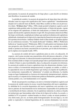 juan carlos tedesco
90
Rev. Pensamiento Educativo, Vol. 40, nº 1, 2007. pp. 87-102
Gobierno y dirección de los sistemas educativos en América Latina
Juan Carlos Tedesco
precisamente, la ausencia de perspectivas de largo plazo o, para decirlo en términos
más filosóficos, la ausencia de sentido.
La pérdida de sentido y la ausencia de perspectivas de largo plazo han sido iden-
tificadas como los rasgos más significativos del “nuevo capitalismo”. Inmediatamente
después de la caída del muro de Berlín, Alain Minc escribió un libro con un provoca-
tivo título, “El dinero loco” (Minc, 1990), donde postuló la hipótesis según la cual el
capitalismo había perdido todos los límites tradicionales: el límite del pecado, vigente
en los orígenes del capitalismo, el límite del sindicalismo y el límite del comunismo,
propios del desarrollo capitalista durante el siglo XX. Esta prematura intuición de Minc
fue luego corroborada y ampliada por trabajos que analizan la dinámica del capitalismo
globalizado, dominado por la lógica de la especulación financiera más que por la lógica
de la producción de bienes. Anthony Giddens tituló el libro donde se recopilan algunas
de sus conferencias recientes, “Un mundo desbocado” (Giddens, 2000). I. Wallerstein
habla de un “mundo incierto” (Wallerstein, 2002). Z. Laïdi analizó este fenómeno desde
una perspectiva más filosófico-social y postuló la idea de una sociedad sin sentido,
donde se producía una fuerte concentración en el presente, por la falta de horizontes y
por la ruptura con el pasado (Laïdi, 1997).
La ausencia de sentido del nuevo capitalismo pone en crisis a la educación. Al
respecto, vale la pena recordar una característica obvia del proceso educativo: si bien
tiene lugar en el presente, la educación trasmite un patrimonio y prepara para el futuro.
Esta sociedad, donde se rompe con el pasado porque todo es permanentemente renovado
y donde el futuro es pura incertidumbre, deja a la educación sin puntos de referencia.
La ausencia de sentido en el nuevo capitalismo tiene dos dimensiones distintas: la pri-
mera se refiere a la transmisión intergeneracional; la segunda, en cambio, se refiere a
la capacidad de crear un sentido hegemónico que incluya al conjunto de la población.
Las instituciones responsables de “administrar” el sentido son diferentes. La familia
ocupa un lugar fundamental en el proceso de transmisión intergeneracional, mientras
que la escuela y el conjunto de las instituciones políticas (Parlamento, partidos políticos,
sistema jurídico, etc,) son fundamentales en el segundo.
Desde una perspectiva sociológica, me atrevo a formular la hipótesis según la cual
la ausencia de sentido expresa la escasa vocación hegemónica del nuevo capitalismo.
La debilidad de la vocación hegemónica del nuevo capitalismo está asociada a los
nuevos patrones de funcionamiento de las instituciones responsables de la producción
y la distribución de bienes culturales. En el capitalismo industrial, la cultura se basaba
en instituciones que funcionaban sobre la base de la lógica de la oferta. La escuela –y
también la TV en general– estaban basadas en ofrecer a todos un mismo producto y
esta oferta tenía, por eso, un fuerte poder homogeneizador. En esta lógica y en este
poder se expresaba la voluntad hegemónica de los sectores dominantes. Los nuevos
 