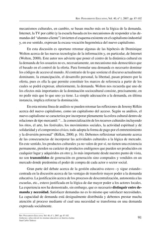 Rev. Pensamiento Educativo, Vol. 40, nº 1, 2007. pp. 87-102
91
Rev. Pensamiento Educativo, Vol. 40, nº 1, 2007. pp. 87-102
Gobierno y dirección de los sistemas educativos en América Latina
Juan Carlos Tedesco
mecanismos culturales, en cambio, se basan mucho más en la lógica de la demanda.
Internet, la TV por cable (y la escuela basada en los mecanismos de responder a las de-
mandas del “alumno-cliente”) invierten el esquema existente en el capitalismo industrial
y, en ese sentido, expresan la escasa vocación hegemónica del nuevo capitalismo.
En esta discusión es oportuno retomar algunas de las hipótesis de Dominique
Wolton acerca de las nuevas tecnologías de la información y, en particular, de Internet
(Wolton, 2000). Este autor nos advierte que poner el centro de la dinámica cultural en
la demanda de los usuarios no es, necesariamente, un mecanismo más democrático que
el basado en el control de la oferta. Para formular una demanda es necesario dominar
los códigos de acceso al mundo.Al contrario de lo que sostiene el discurso actualmente
dominante, la emancipación, el desarrollo personal, la libertad, pasan primero por la
oferta, pues es ella la que permite constituir los marcos de referencia a partir de los
cuales se podrá expresar, ulteriormente, la demanda. Wolton nos recuerda que uno de
los efectos más importantes de la dominación sociocultural consiste, precisamente, en
no pedir más que lo que uno ya tiene. La simple adecuación a la demanda, en última
instancia, implica reforzar la dominación.
En esta misma línea de análisis se pueden retomar las reflexiones de Jeremy Rifkin
acerca del nuevo capitalismo, como un capitalismo del acceso. Según su análisis, el
nuevo capitalismo se caracteriza por incorporar plenamente la esfera cultural dentro de
relaciones de tipo mercantil: “…la comercialización de los recursos culturales incluyendo
los ritos, el arte, los festivales, los movimientos sociales, la actividad espiritual y de
solidaridad y el compromiso cívico, todo adopta la forma de pago por el entretenimiento
y la diversión personal” (Rifkin, 2000, p. 16). Debemos reflexionar seriamente acerca
de las consecuencias de incorporar las actividades culturales a la lógica de mercado.
En este sentido, los productos culturales ya no valen de por sí, no tienen una existencia
permanente, pierden su carácter de productos endógenos que pueden ser producidos en
cualquier lugar y adquiridos en otro y, lo más importante desde nuestro punto de vista,
no son transmitidos de generación en generación sino comprados y vendidos en un
mercado donde predomina el poder de compra de cada actor o sector social.
Gran parte del debate acerca de la gestión educativa estuvo –y sigue estando–
centrada en la discusión acerca de las ventajas de transferir mayor poder a la demanda
educativa. La justificación acerca de los procesos de descentralización, autonomía a las
escuelas, etc., estuvo justificada en la lógica de dar mayor poder a los actores locales.
La experiencia nos ha demostrado, sin embargo, que es necesario distinguir entre de-
manda y necesidad. Satisfacer demandas no es lo mismo que satisfacer necesidades.
La capacidad de demanda está desigualmente distribuida y debemos prestar mucha
atención al proceso mediante el cual una necesidad se transforma en una demanda
expresada socialmente.
 