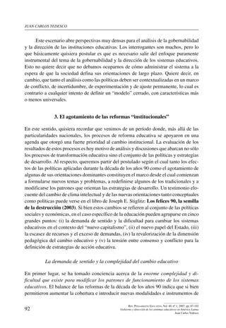 juan carlos tedesco
92
Rev. Pensamiento Educativo, Vol. 40, nº 1, 2007. pp. 87-102
Gobierno y dirección de los sistemas educativos en América Latina
Juan Carlos Tedesco
Este escenario abre perspectivas muy densas para el análisis de la gobernabilidad
y la dirección de las instituciones educativas. Los interrogantes son muchos, pero lo
que básicamente quisiera postular es que es necesario salir del enfoque puramente
instrumental del tema de la gobernabilidad y la dirección de los sistemas educativos.
Esto no quiere decir que no debamos ocuparnos de cómo administrar el sistema a la
espera de que la sociedad defina sus orientaciones de largo plazo. Quiere decir, en
cambio, que tanto el análisis como las políticas deben ser contextualizadas en un marco
de conflicto, de incertidumbre, de experimentación y de ajuste permanente, lo cual es
contrario a cualquier intento de definir un “modelo” cerrado, con características más
o menos universales.
3. El agotamiento de las reformas “institucionales”
En este sentido, quisiera recordar que venimos de un período donde, más allá de las
particularidades nacionales, los procesos de reforma educativa se apoyaron en una
agenda que otorgó una fuerte prioridad al cambio institucional. La evaluación de los
resultados de estos procesos es hoy motivo de análisis y discusiones que abarcan no sólo
los procesos de transformación educativa sino el conjunto de las políticas y estrategias
de desarrollo. Al respecto, queremos partir del postulado según el cual tanto los efec-
tos de las políticas aplicadas durante la década de los años 90 como el agotamiento de
algunas de sus orientaciones dominantes constituyen el marco desde el cual comienzan
a formularse nuevos temas y problemas, a redefinirse algunos de los tradicionales y a
modificarse los patrones que orientan las estrategias de desarrollo. Un testimonio elo-
cuente del cambio de clima intelectual y de las nuevas orientaciones tanto conceptuales
como políticas puede verse en el libro de Joseph E. Stiglitz: Los felices 90, la semilla
de la destrucción (2003). Si bien estos cambios se refieren al conjunto de las políticas
sociales y económicas, en el caso específico de la educación pueden agruparse en cinco
grandes puntos: (i) la demanda de sentido y la dificultad para cambiar los sistemas
educativos en el contexto del “nuevo capitalismo”, (ii) el nuevo papel del Estado, (iii)
la escasez de recursos y el exceso de demandas, (iv) la revalorización de la dimensión
pedagógica del cambio educativo y (v) la tensión entre consenso y conflicto para la
definición de estrategias de acción educativa.
La demanda de sentido y la complejidad del cambio educativo
En primer lugar, se ha tomado conciencia acerca de la enorme complejidad y di-
ficultad que existe para modificar los patrones de funcionamiento de los sistemas
educativos. El balance de las reformas de la década de los años 90 indica que si bien
permitieron aumentar la cobertura e introducir nuevas modalidades e instrumentos de
 