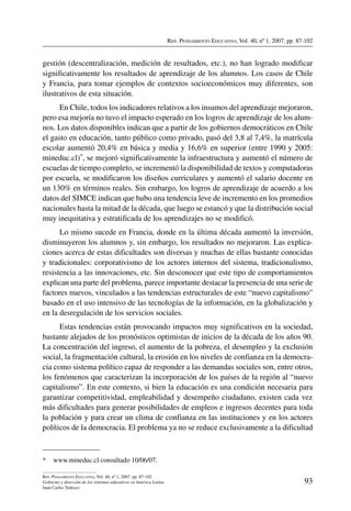 Rev. Pensamiento Educativo, Vol. 40, nº 1, 2007. pp. 87-102
93
Rev. Pensamiento Educativo, Vol. 40, nº 1, 2007. pp. 87-102
Gobierno y dirección de los sistemas educativos en América Latina
Juan Carlos Tedesco
gestión (descentralización, medición de resultados, etc.), no han logrado modificar
significativamente los resultados de aprendizaje de los alumnos. Los casos de Chile
y Francia, para tomar ejemplos de contextos socioeconómicos muy diferentes, son
ilustrativos de esta situación.
En Chile, todos los indicadores relativos a los insumos del aprendizaje mejoraron,
pero esa mejoría no tuvo el impacto esperado en los logros de aprendizaje de los alum-
nos. Los datos disponibles indican que a partir de los gobiernos democráticos en Chile
el gasto en educación, tanto público como privado, pasó del 3,8 al 7,4%, la matrícula
escolar aumentó 20,4% en básica y media y 16,6% en superior (entre 1990 y 2005:
mineduc.cl)*, se mejoró significativamente la infraestructura y aumentó el número de
escuelas de tiempo completo, se incrementó la disponibilidad de textos y computadoras
por escuela, se modificaron los diseños curriculares y aumentó el salario docente en
un 130% en términos reales. Sin embargo, los logros de aprendizaje de acuerdo a los
datos del SIMCE indican que hubo una tendencia leve de incremento en los promedios
nacionales hasta la mitad de la década, que luego se estancó y que la distribución social
muy inequitativa y estratificada de los aprendizajes no se modificó.
Lo mismo sucede en Francia, donde en la última década aumentó la inversión,
disminuyeron los alumnos y, sin embargo, los resultados no mejoraron. Las explica-
ciones acerca de estas dificultades son diversas y muchas de ellas bastante conocidas
y tradicionales: corporativismo de los actores internos del sistema, tradicionalismo,
resistencia a las innovaciones, etc. Sin desconocer que este tipo de comportamientos
explican una parte del problema, parece importante destacar la presencia de una serie de
factores nuevos, vinculados a las tendencias estructurales de este “nuevo capitalismo”
basado en el uso intensivo de las tecnologías de la información, en la globalización y
en la desregulación de los servicios sociales.
Estas tendencias están provocando impactos muy significativos en la sociedad,
bastante alejados de los pronósticos optimistas de inicios de la década de los años 90.
La concentración del ingreso, el aumento de la pobreza, el desempleo y la exclusión
social, la fragmentación cultural, la erosión en los niveles de confianza en la democra-
cia como sistema político capaz de responder a las demandas sociales son, entre otros,
los fenómenos que caracterizan la incorporación de los países de la región al “nuevo
capitalismo”. En este contexto, si bien la educación es una condición necesaria para
garantizar competitividad, empleabilidad y desempeño ciudadano, existen cada vez
más dificultades para generar posibilidades de empleos e ingresos decentes para toda
la población y para crear un clima de confianza en las instituciones y en los actores
políticos de la democracia. El problema ya no se reduce exclusivamente a la dificultad
*	 www.mineduc.cl consultado 10/06/07.
 