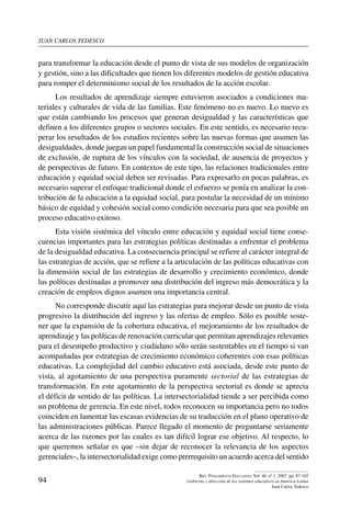 juan carlos tedesco
94
Rev. Pensamiento Educativo, Vol. 40, nº 1, 2007. pp. 87-102
Gobierno y dirección de los sistemas educativos en América Latina
Juan Carlos Tedesco
para transformar la educación desde el punto de vista de sus modelos de organización
y gestión, sino a las dificultades que tienen los diferentes modelos de gestión educativa
para romper el determinismo social de los resultados de la acción escolar.
Los resultados de aprendizaje siempre estuvieron asociados a condiciones ma-
teriales y culturales de vida de las familias. Este fenómeno no es nuevo. Lo nuevo es
que están cambiando los procesos que generan desigualdad y las características que
definen a los diferentes grupos o sectores sociales. En este sentido, es necesario recu-
perar los resultados de los estudios recientes sobre las nuevas formas que asumen las
desigualdades, donde juegan un papel fundamental la construcción social de situaciones
de exclusión, de ruptura de los vínculos con la sociedad, de ausencia de proyectos y
de perspectivas de futuro. En contextos de este tipo, las relaciones tradicionales entre
educación y equidad social deben ser revisadas. Para expresarlo en pocas palabras, es
necesario superar el enfoque tradicional donde el esfuerzo se ponía en analizar la con-
tribución de la educación a la equidad social, para postular la necesidad de un mínimo
básico de equidad y cohesión social como condición necesaria para que sea posible un
proceso educativo exitoso.
Esta visión sistémica del vínculo entre educación y equidad social tiene conse-
cuencias importantes para las estrategias políticas destinadas a enfrentar el problema
de la desigualdad educativa. La consecuencia principal se refiere al carácter integral de
las estrategias de acción, que se refiere a la articulación de las políticas educativas con
la dimensión social de las estrategias de desarrollo y crecimiento económico, donde
las políticas destinadas a promover una distribución del ingreso más democrática y la
creación de empleos dignos asumen una importancia central.
No corresponde discutir aquí las estrategias para mejorar desde un punto de vista
progresivo la distribución del ingreso y las ofertas de empleo. Sólo es posible soste-
ner que la expansión de la cobertura educativa, el mejoramiento de los resultados de
aprendizaje y las políticas de renovación curricular que permitan aprendizajes relevantes
para el desempeño productivo y ciudadano sólo serán sustentables en el tiempo si van
acompañadas por estrategias de crecimiento económico coherentes con esas políticas
educativas. La complejidad del cambio educativo está asociada, desde este punto de
vista, al agotamiento de una perspectiva puramente sectorial de las estrategias de
transformación. En este agotamiento de la perspectiva sectorial es donde se aprecia
el déficit de sentido de las políticas. La intersectorialidad tiende a ser percibida como
un problema de gerencia. En este nivel, todos reconocen su importancia pero no todos
coinciden en lamentar las escasas evidencias de su traducción en el plano operativo de
las administraciones públicas. Parece llegado el momento de preguntarse seriamente
acerca de las razones por las cuales es tan difícil lograr ese objetivo. Al respecto, lo
que queremos señalar es que –sin dejar de reconocer la relevancia de los aspectos
gerenciales–, la intersectorialidad exige como prerrequisito un acuerdo acerca del sentido
 
