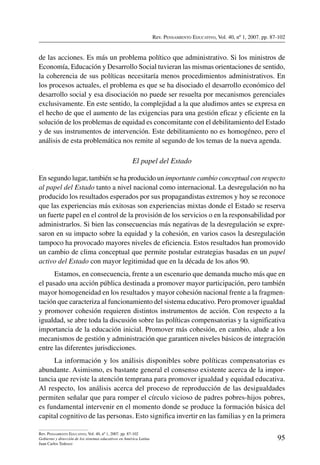 Rev. Pensamiento Educativo, Vol. 40, nº 1, 2007. pp. 87-102
95
Rev. Pensamiento Educativo, Vol. 40, nº 1, 2007. pp. 87-102
Gobierno y dirección de los sistemas educativos en América Latina
Juan Carlos Tedesco
de las acciones. Es más un problema político que administrativo. Si los ministros de
Economía, Educación y Desarrollo Social tuvieran las mismas orientaciones de sentido,
la coherencia de sus políticas necesitaría menos procedimientos administrativos. En
los procesos actuales, el problema es que se ha disociado el desarrollo económico del
desarrollo social y esa disociación no puede ser resuelta por mecanismos gerenciales
exclusivamente. En este sentido, la complejidad a la que aludimos antes se expresa en
el hecho de que el aumento de las exigencias para una gestión eficaz y eficiente en la
solución de los problemas de equidad es concomitante con el debilitamiento del Estado
y de sus instrumentos de intervención. Este debilitamiento no es homogéneo, pero el
análisis de esta problemática nos remite al segundo de los temas de la nueva agenda.
El papel del Estado
En segundo lugar, también se ha producido un importante cambio conceptual con respecto
al papel del Estado tanto a nivel nacional como internacional. La desregulación no ha
producido los resultados esperados por sus propagandistas extremos y hoy se reconoce
que las experiencias más exitosas son experiencias mixtas donde el Estado se reserva
un fuerte papel en el control de la provisión de los servicios o en la responsabilidad por
administrarlos. Si bien las consecuencias más negativas de la desregulación se expre-
saron en su impacto sobre la equidad y la cohesión, en varios casos la desregulación
tampoco ha provocado mayores niveles de eficiencia. Estos resultados han promovido
un cambio de clima conceptual que permite postular estrategias basadas en un papel
activo del Estado con mayor legitimidad que en la década de los años 90.
Estamos, en consecuencia, frente a un escenario que demanda mucho más que en
el pasado una acción pública destinada a promover mayor participación, pero también
mayor homogeneidad en los resultados y mayor cohesión nacional frente a la fragmen-
tación que caracteriza al funcionamiento del sistema educativo. Pero promover igualdad
y promover cohesión requieren distintos instrumentos de acción. Con respecto a la
igualdad, se abre toda la discusión sobre las políticas compensatorias y la significativa
importancia de la educación inicial. Promover más cohesión, en cambio, alude a los
mecanismos de gestión y administración que garanticen niveles básicos de integración
entre las diferentes jurisdicciones.
La información y los análisis disponibles sobre políticas compensatorias es
abundante. Asimismo, es bastante general el consenso existente acerca de la impor-
tancia que reviste la atención temprana para promover igualdad y equidad educativa.
Al respecto, los análisis acerca del proceso de reproducción de las desigualdades
permiten señalar que para romper el círculo vicioso de padres pobres-hijos pobres,
es fundamental intervenir en el momento donde se produce la formación básica del
capital cognitivo de las personas. Esto significa invertir en las familias y en la primera
 