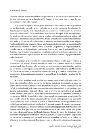 juan carlos tedesco
96
Rev. Pensamiento Educativo, Vol. 40, nº 1, 2007. pp. 87-102
Gobierno y dirección de los sistemas educativos en América Latina
Juan Carlos Tedesco
infancia. Existen numerosas evidencias que indican el escaso poder compensador de
las desigualdades que tiene la educación formal, si interviene una vez que las de­
sigualdades ya han sido creadas.
Esta situación sugiere que una parte fundamental de la explicación del problema
de las dificultades para elevar los resultados de la acción escolar de los alumnos de
familias desfavorecidas está vinculada con las condiciones con las cuales los alumnos
ingresan en la escuela. Estas condiciones se refieren a dos tipos de factores distintos:
(a) un desarrollo cognitivo básico, que se produce en los primeros años de vida y está
vinculado a una sana estimulación afectiva, buena alimentación y condiciones sanitarias
adecuadas, y (b) una socialización primaria adecuada mediante la cual los niños adquie-
ren los rudimentos de un marco básico que les permita incorporarse a una institución
especializada distinta a la familia, como la escuela. Las políticas al respecto deberían,
por ello, atacar las desigualdades en términos de recursos culturales disponibles en las
familias, para favorecer un proceso de socialización primaria destinado a promover un
adecuado desarrollo cognitivo básico. En este universo de acciones, el papel del Estado
es fundamental.
Con respecto a la cohesión, los temas más importantes son los que se refieren a
la estructura del sistema, los mecanismos de control de calidad a través de exámenes
nacionales al final de cada ciclo, así como los instrumentos de acreditación y validez
de los títulos, la correspondencia entre las estructuras administrativas del Ministerio
de Educación nacional y las administraciones locales, y el modelo institucional que
se otorgue a la instancia administrativa responsable de la medición y evaluación de
resultados.
No tendría sentido resumir aquí los aportes que han realizado diferentes especia-
listas e investigadores. Sólo nos parece pertinente mencionar dos aspectos a tomar en
cuenta en los debates sobre este tema. El primero de ellos se refiere a la necesidad de
definir no sólo el modelo de estructura administrativa más adecuado a las funciones que
cumple cada instancia –nacional o local– sino el proceso de transición de un modelo
a otro. Es bien sabido que las estructuras administrativas son el soporte de fenómenos
corporativos difíciles de modificar, que exigen complejos procesos de negociación. En
este sentido, una de las líneas fundamentales de acción en los procesos de transición
de una estructura a otra es la que se refiere al fortalecimiento de la capacidad técnico-
pedagógico, de las administraciones locales. El segundo aspecto, de carácter más general,
se refiere a la necesidad de incluir en la discusión sobre el papel de Estado la dimensión
internacional. Los procesos de descentralización están asociados, desde este punto
de vista, a la resignificación del Estado-Nación. Hablar del papel del Estado en estos
momentos exige pensar también en términos globales, ya que un conjunto importante
de los nuevos problemas que las políticas educativas deben enfrentar no se dirime en
el espacio geográfico nacional. Cuestiones como la educación a distancia, los portales
 