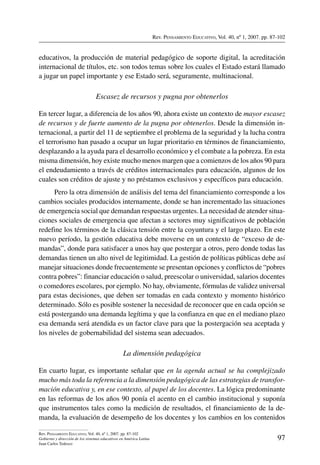 Rev. Pensamiento Educativo, Vol. 40, nº 1, 2007. pp. 87-102
97
Rev. Pensamiento Educativo, Vol. 40, nº 1, 2007. pp. 87-102
Gobierno y dirección de los sistemas educativos en América Latina
Juan Carlos Tedesco
educativos, la producción de material pedagógico de soporte digital, la acreditación
internacional de títulos, etc. son todos temas sobre los cuales el Estado estará llamado
a jugar un papel importante y ese Estado será, seguramente, multinacional.
Escasez de recursos y pugna por obtenerlos
En tercer lugar, a diferencia de los años 90, ahora existe un contexto de mayor escasez
de recursos y de fuerte aumento de la pugna por obtenerlos. Desde la dimensión in-
ternacional, a partir del 11 de septiembre el problema de la seguridad y la lucha contra
el terrorismo han pasado a ocupar un lugar prioritario en términos de financiamiento,
desplazando a la ayuda para el desarrollo económico y el combate a la pobreza. En esta
misma dimensión, hoy existe mucho menos margen que a comienzos de los años 90 para
el endeudamiento a través de créditos internacionales para educación, algunos de los
cuales son créditos de ajuste y no préstamos exclusivos y específicos para educación.
Pero la otra dimensión de análisis del tema del financiamiento corresponde a los
cambios sociales producidos internamente, donde se han incrementado las situaciones
de emergencia social que demandan respuestas urgentes. La necesidad de atender situa-
ciones sociales de emergencia que afectan a sectores muy significativos de población
redefine los términos de la clásica tensión entre la coyuntura y el largo plazo. En este
nuevo período, la gestión educativa debe moverse en un contexto de “exceso de de-
mandas”, donde para satisfacer a unos hay que postergar a otros, pero donde todas las
demandas tienen un alto nivel de legitimidad. La gestión de políticas públicas debe así
manejar situaciones donde frecuentemente se presentan opciones y conflictos de “pobres
contra pobres”: financiar educación o salud, preescolar o universidad, salarios docentes
o comedores escolares, por ejemplo. No hay, obviamente, fórmulas de validez universal
para estas decisiones, que deben ser tomadas en cada contexto y momento histórico
determinado. Sólo es posible sostener la necesidad de reconocer que en cada opción se
está postergando una demanda legítima y que la confianza en que en el mediano plazo
esa demanda será atendida es un factor clave para que la postergación sea aceptada y
los niveles de gobernabilidad del sistema sean adecuados.
La dimensión pedagógica
En cuarto lugar, es importante señalar que en la agenda actual se ha complejizado
mucho más toda la referencia a la dimensión pedagógica de las estrategias de transfor-
mación educativa y, en ese contexto, al papel de los docentes. La lógica predominante
en las reformas de los años 90 ponía el acento en el cambio institucional y suponía
que instrumentos tales como la medición de resultados, el financiamiento de la de-
manda, la evaluación de desempeño de los docentes y los cambios en los contenidos
 