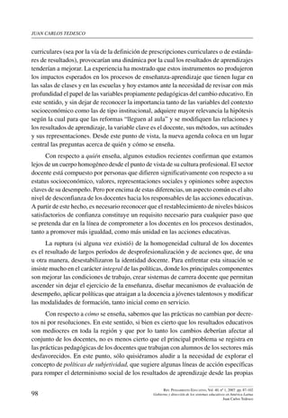 juan carlos tedesco
98
Rev. Pensamiento Educativo, Vol. 40, nº 1, 2007. pp. 87-102
Gobierno y dirección de los sistemas educativos en América Latina
Juan Carlos Tedesco
curriculares (sea por la vía de la definición de prescripciones curriculares o de estánda-
res de resultados), provocarían una dinámica por la cual los resultados de aprendizajes
tenderían a mejorar. La experiencia ha mostrado que estos instrumentos no produjeron
los impactos esperados en los procesos de enseñanza-aprendizaje que tienen lugar en
las salas de clases y en las escuelas y hoy estamos ante la necesidad de revisar con más
profundidad el papel de las variables propiamente pedagógicas del cambio educativo. En
este sentido, y sin dejar de reconocer la importancia tanto de las variables del contexto
socioeconómico como las de tipo institucional, adquiere mayor relevancia la hipótesis
según la cual para que las reformas “lleguen al aula” y se modifiquen las relaciones y
los resultados de aprendizaje, la variable clave es el docente, sus métodos, sus actitudes
y sus representaciones. Desde este punto de vista, la nueva agenda coloca en un lugar
central las preguntas acerca de quién y cómo se enseña.
Con respecto a quién enseña, algunos estudios recientes confirman que estamos
lejos de un cuerpo homogéneo desde el punto de vista de su cultura profesional. El sector
docente está compuesto por personas que difieren significativamente con respecto a su
estatus socioeconómico, valores, representaciones sociales y opiniones sobre aspectos
claves de su desempeño. Pero por encima de estas diferencias, un aspecto común es el alto
nivel de desconfianza de los docentes hacia los responsables de las acciones educativas.
A partir de este hecho, es necesario reconocer que el restablecimiento de niveles básicos
satisfactorios de confianza constituye un requisito necesario para cualquier paso que
se pretenda dar en la línea de comprometer a los docentes en los procesos destinados,
tanto a promover más igualdad, como más unidad en las acciones educativas.
La ruptura (si alguna vez existió) de la homogeneidad cultural de los docentes
es el resultado de largos períodos de desprofesionalización y de acciones que, de una
u otra manera, desestabilizaron la identidad docente. Para enfrentar esta situación se
insiste mucho en el carácter integral de las políticas, donde los principales componentes
son mejorar las condiciones de trabajo, crear sistemas de carrera docente que permitan
ascender sin dejar el ejercicio de la enseñanza, diseñar mecanismos de evaluación de
desempeño, aplicar políticas que atraigan a la docencia a jóvenes talentosos y modificar
las modalidades de formación, tanto inicial como en servicio.
Con respecto a cómo se enseña, sabemos que las prácticas no cambian por decre-
tos ni por resoluciones. En este sentido, si bien es cierto que los resultados educativos
son mediocres en toda la región y que por lo tanto los cambios deberían afectar al
conjunto de los docentes, no es menos cierto que el principal problema se registra en
las prácticas pedagógicas de los docentes que trabajan con alumnos de los sectores más
desfavorecidos. En este punto, sólo quisiéramos aludir a la necesidad de explorar el
concepto de políticas de subjetividad, que sugiere algunas líneas de acción específicas
para romper el determinismo social de los resultados de aprendizaje desde las propias
 