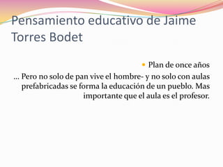 Pensamiento educativo de Jaime Torres Bodet  Plan de once años … Pero no solo de pan vive el hombre- y no solo con aulas prefabricadas se forma la educación de un pueblo. Mas importante que el aula es el profesor.   