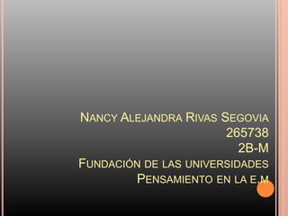 NANCY ALEJANDRA RIVAS SEGOVIA
                       265738
                          2B-M
FUNDACIÓN DE LAS UNIVERSIDADES
        PENSAMIENTO EN LA E.M
 