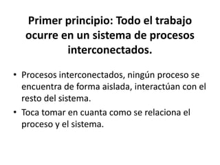 Primer principio: Todo el trabajo
ocurre en un sistema de procesos
interconectados.
• Procesos interconectados, ningún proceso se
encuentra de forma aislada, interactúan con el
resto del sistema.
• Toca tomar en cuanta como se relaciona el
proceso y el sistema.
 