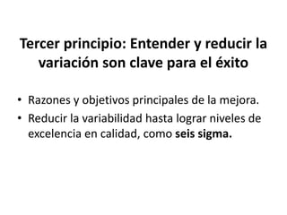 Tercer principio: Entender y reducir la
variación son clave para el éxito
• Razones y objetivos principales de la mejora.
• Reducir la variabilidad hasta lograr niveles de
excelencia en calidad, como seis sigma.
 