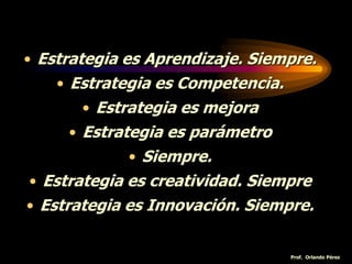 • Estrategia es Aprendizaje. Siempre.
• Estrategia es Competencia.
• Estrategia es mejora
• Estrategia es parámetro
• Siempre.
• Estrategia es creatividad. Siempre
• Estrategia es Innovación. Siempre.
Prof. Orlando Pérez
 
