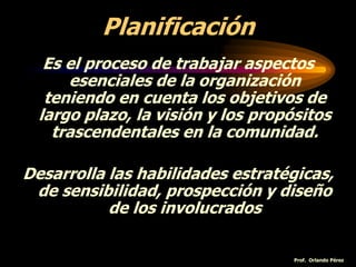 Planificación
Es el proceso de trabajar aspectos
esenciales de la organización
teniendo en cuenta los objetivos de
largo plazo, la visión y los propósitos
trascendentales en la comunidad.
Desarrolla las habilidades estratégicas,
de sensibilidad, prospección y diseño
de los involucrados
Prof. Orlando Pérez
 