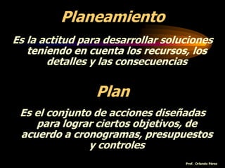 Planeamiento
Es la actitud para desarrollar soluciones
teniendo en cuenta los recursos, los
detalles y las consecuencias
Plan
Es el conjunto de acciones diseñadas
para lograr ciertos objetivos, de
acuerdo a cronogramas, presupuestos
y controles
Prof. Orlando Pérez
 
