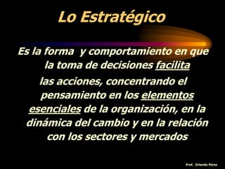 Lo Estratégico
Es la forma y comportamiento en que
la toma de decisiones facilita
las acciones, concentrando el
pensamiento en los elementos
esenciales de la organización, en la
dinámica del cambio y en la relación
con los sectores y mercados
Prof. Orlando Pérez
 