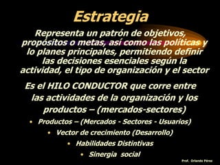 Estrategia
Representa un patrón de objetivos,
propósitos o metas, así como las políticas y
lo planes principales, permitiendo definir
las decisiones esenciales según la
actividad, el tipo de organización y el sector
Es el HILO CONDUCTOR que corre entre
las actividades de la organización y los
productos – (mercados-sectores)
• Productos – (Mercados - Sectores - Usuarios)
• Vector de crecimiento (Desarrollo)
• Habilidades Distintivas
• Sinergia social
Prof. Orlando Pérez
 