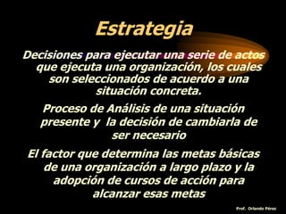 Estrategia
Decisiones para ejecutar una serie de actos
que ejecuta una organización, los cuales
son seleccionados de acuerdo a una
situación concreta.
Proceso de Análisis de una situación
presente y la decisión de cambiarla de
ser necesario
El factor que determina las metas básicas
de una organización a largo plazo y la
adopción de cursos de acción para
alcanzar esas metas
Prof. Orlando Pérez
 