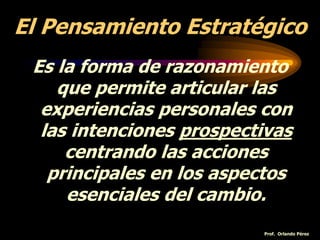 El Pensamiento Estratégico
Es la forma de razonamiento
que permite articular las
experiencias personales con
las intenciones prospectivas
centrando las acciones
principales en los aspectos
esenciales del cambio.
Prof. Orlando Pérez
 