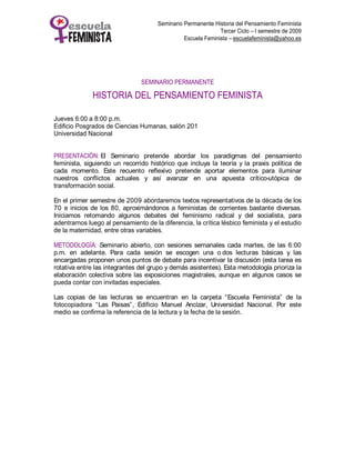 Seminario Permanente Historia del Pensamiento Feminista
                                                              Tercer Ciclo – I semestre de 2009
                                                Escuela Feminista – escuelafeminista@yahoo.es




                                SEMINARIO PERMANENTE

              HISTORIA DEL PENSAMIENTO FEMINISTA

Jueves 6:00 a 8:00 p.m.
Edificio Posgrados de Ciencias Humanas, salón 201
Universidad Nacional


PRESENTACIÓN: El Seminario pretende abordar los paradigmas del pensamiento
feminista, siguiendo un recorrido histórico que incluya la teoría y la praxis política de
cada momento. Este recuento reflexivo pretende aportar elementos para iluminar
nuestros conflictos actuales y así avanzar en una apuesta crítico-utópica de
transformación social.

En el primer semestre de 2009 abordaremos textos representativos de la década de los
70 e inicios de los 80, aproximándonos a feministas de corrientes bastante diversas.
Iniciamos retomando algunos debates del feminismo radical y del socialista, para
adentrarnos luego al pensamiento de la diferencia, la crítica lésbico feminista y el estudio
de la maternidad, entre otras variables.

METODOLOGÍA: Seminario abierto, con sesiones semanales cada martes, de las 6:00
p.m. en adelante. Para cada sesión se escogen una o dos lecturas básicas y las
encargadas proponen unos puntos de debate para incentivar la discusión (esta tarea es
rotativa entre las integrantes del grupo y demás asistentes). Esta metodología prioriza la
elaboración colectiva sobre las exposiciones magistrales, aunque en algunos casos se
pueda contar con invitadas especiales.

Las copias de las lecturas se encuentran en la carpeta “Escuela Feminista” de la
fotocopiadora “Las Paisas”, Edificio Manuel Ancízar, Universidad Nacional. Por este
medio se confirma la referencia de la lectura y la fecha de la sesión.
 