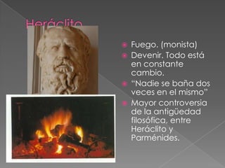 





Fuego. (monista)
Devenir. Todo está
en constante
cambio.
“Nadie se baña dos
veces en el mismo”
Mayor controversia
de la antigüedad
filosófica, entre
Heráclito y
Parménides.

 