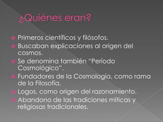 






Primeros científicos y filósofos.
Buscaban explicaciones al origen del
cosmos.
Se denomina también “Período
Cosmológico”.
Fundadores de la Cosmología, como rama
de la Filosofía.
Logos, como origen del razonamiento.
Abandono de las tradiciones míticas y
religiosas tradicionales.

 