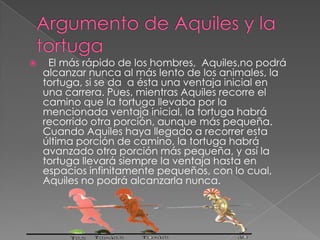 

El más rápido de los hombres, Aquiles,no podrá
alcanzar nunca al más lento de los animales, la
tortuga, si se da a ésta una ventaja inicial en
una carrera. Pues, mientras Aquiles recorre el
camino que la tortuga llevaba por la
mencionada ventaja inicial, la tortuga habrá
recorrido otra porción, aunque más pequeña.
Cuando Aquiles haya llegado a recorrer esta
última porción de camino, la tortuga habrá
avanzado otra porción más pequeña, y así la
tortuga llevará siempre la ventaja hasta en
espacios infinitamente pequeños, con lo cual,
Aquiles no podrá alcanzarla nunca.

 