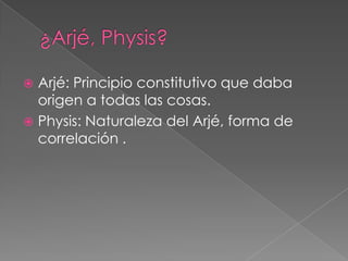 Arjé: Principio constitutivo que daba
origen a todas las cosas.
 Physis: Naturaleza del Arjé, forma de
correlación .


 