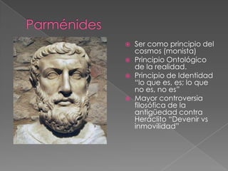 






Ser como principio del
cosmos (monista)
Principio Ontológico
de la realidad.
Principio de Identidad
“lo que es, es; lo que
no es, no es”
Mayor controversia
filosófica de la
antigüedad contra
Heráclito “Devenir vs
inmovilidad”

 
