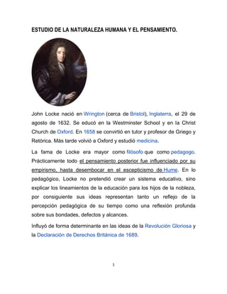 ESTUDIO DE LA NATURALEZA HUMANA Y EL PENSAMIENTO.




John Locke nació en Wrington (cerca de Bristol), Inglaterra, el 29 de
agosto de 1632. Se educó en la Westminster School y en la Christ
Church de Oxford. En 1658 se convirtió en tutor y profesor de Griego y
Retórica. Más tarde volvió a Oxford y estudió medicina.

La fama de Locke era mayor como filósofo que como pedagogo.
Prácticamente todo el pensamiento posterior fue influenciado por su
empirismo, hasta desembocar en el escepticismo de Hume. En lo
pedagógico, Locke no pretendió crear un sistema educativo, sino
explicar los lineamientos de la educación para los hijos de la nobleza,
por consiguiente sus ideas representan tanto un reflejo de la
percepción pedagógica de su tiempo como una reflexión profunda
sobre sus bondades, defectos y alcances.

Influyó de forma determinante en las ideas de la Revolución Gloriosa y
la Declaración de Derechos Británica de 1689.




                                   1
 
