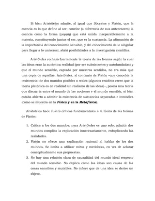Si bien Aristóteles admite, al igual que Sócrates y Platón, que la
esencia es lo que define al ser, concibe (a diferencia de sus antecesores) la
esencia como la forma (μορφή) que está unida inseparablemente a la
materia, constituyendo juntas el ser, que es la sustancia. La afirmación de
la importancia del conocimiento sensible, y del conocimiento de lo singular
para llegar a lo universal, abrió posibilidades a la investigación científica.
Aristóteles rechazó fuertemente la teoría de las formas según la cual
las ideas eran la auténtica realidad (por ser subsistentes y autofundadas) y
que el mundo sensible, captado por nuestros sentidos, no era más que
una copia de aquellas. Aristóteles, al contrario de Platón –que concebía la
«existencia» de dos mundos posibles o reales (algunos eruditos creen que la
teoría platónica es en realidad un realismo de las ideas)–, poseía una teoría
que discurría entre el mundo de las nociones y el mundo sensible, si bien
estaba abierto a admitir la existencia de sustancias separadas e inmóviles
(como se muestra en la Física y en la Metafísica).
Aristóteles hace cuatro críticas fundamentales a la teoría de las formas
de Platón:
1. Critica a los dos mundos: para Aristóteles es uno solo; admitir dos
mundos complica la explicación innecesariamente, reduplicando las
realidades.
2. Platón no ofrece una explicación racional al hablar de los dos
mundos. Se limita a utilizar mitos y metáforas, en vez de aclarar
conceptualmente sus propuestas.
3. No hay una relación clara de causalidad del mundo ideal respecto
del mundo sensible. No explica cómo las ideas son causa de las
cosas sensibles y mutables. No infiere que de una idea se derive un
objeto.
 