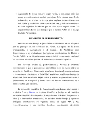 4. Argumento del tercer hombre: según Platón, la semejanza entre dos
cosas se explica porque ambas participan de la misma idea. Según
Aristóteles, se precisa un tercero para explicar la semejanza entre
dos cosas, y un cuarto para explicar las tres, y así sucesivamente.
Es una regresión al infinito, por lo tanto no se explica nada. Tal
argumento ya había sido recogido por el mismo Platón en el diálogo
titulado Parménides.
INFLUENCIA DE SU PENSAMIENTO:
Durante mucho tiempo el pensamiento aristotélico se vio eclipsado
por el prestigio de las doctrinas de Platón. En época de la Roma
cristianizada, el naturalismo y el realismo de Aristóteles eran
despreciados, y se privilegiaban las lecturas neoplatónicas de Plotino y
Beocio. Debido al espiritualismo que caracterizó al pensamiento medieval,
las doctrinas de Platón gozaron de preeminencia hasta el siglo XII.
Los filósofos árabes (y, particularmente, Avicena y Averroes)
contribuyeron a que el pensamiento aristotélico fuese de nuevo objeto de
atención en Occidente. El creciente interés por la naturaleza mostrado por
el pensamiento cristiano en la Baja Edad Media hizo posible que la obra de
Aristóteles fuese estudiada. Roger Bacon y Alberto Magno reivindicaron el
pensamiento del Estagirita, y Santo Tomás de Aquino lo transformó en la
base de la teología cristiana.
La revolución científica del Renacimiento, con figuras clave como el
británico Francis Bacón en el plano filosófico y Galileo en el científico,
socavó la autoridad de Aristóteles. Aunque Galileo y Newton finiquitaron la
física y la astronomía aristotélicas, los estudios sobre biología y lógica del
Estagirita mantuvieron su vigencia hasta los siglos XIX y XX,
respectivamente, y sus escritos filosóficos continuaron ejerciendo
 