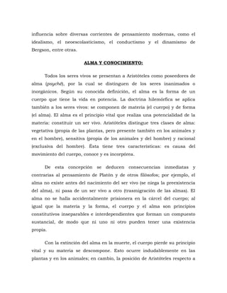 influencia sobre diversas corrientes de pensamiento modernas, como el
idealismo, el neoescolasticismo, el conductismo y el dinamismo de
Bergson, entre otras.
ALMA Y CONOCIMIENTO:
Todos los seres vivos se presentan a Aristóteles como poseedores de
alma (psyché), por la cual se distinguen de los seres inanimados o
inorgánicos. Según su conocida definición, el alma es la forma de un
cuerpo que tiene la vida en potencia. La doctrina hilemórfica se aplica
también a los seres vivos: se componen de materia (el cuerpo) y de forma
(el alma). El alma es el principio vital que realiza una potencialidad de la
materia: constituir un ser vivo. Aristóteles distingue tres clases de alma:
vegetativa (propia de las plantas, pero presente también en los animales y
en el hombre), sensitiva (propia de los animales y del hombre) y racional
(exclusiva del hombre). Ésta tiene tres características: es causa del
movimiento del cuerpo, conoce y es incorpórea.
De esta concepción se deducen consecuencias inmediatas y
contrarias al pensamiento de Platón y de otros filósofos; por ejemplo, el
alma no existe antes del nacimiento del ser vivo (se niega la preexistencia
del alma), ni pasa de un ser vivo a otro (trasmigración de las almas). El
alma no se halla accidentalmente prisionera en la cárcel del cuerpo; al
igual que la materia y la forma, el cuerpo y el alma son principios
constitutivos inseparables e interdependientes que forman un compuesto
sustancial, de modo que ni uno ni otro pueden tener una existencia
propia.
Con la extinción del alma en la muerte, el cuerpo pierde su principio
vital y su materia se descompone. Esto ocurre indudablemente en las
plantas y en los animales; en cambio, la posición de Aristóteles respecto a
 