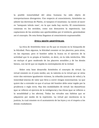 la posible inmortalidad del alma humana ha sido objeto de
interpretaciones divergentes. Con respecto al conocimiento, Aristóteles no
admite las doctrinas de Platón, ni tampoco el innatismo. La mente al nacer
es "tamquam tabula rasa", en la que nada hay escrito. El conocimiento
comienza en los sentidos, como nos demuestra la experiencia. Las
captaciones de los sentidos son aprehendidas por el intelecto, generándose
así el concepto. De esta forma llegamos al conocimiento suprasensible.
ÉTICA SEGÚN ARISTÓTELES:
La ética de Aristóteles tiene un fin que se resume en la búsqueda de
la felicidad. Para algunos, la felicidad consiste en los placeres; para otros,
en las riquezas; pero el hombre sabio la busca en el ejercicio de la
actividad que le es propia al hombre, es decir, en la vida intelectiva. Ello
no excluye el goce moderado de los placeres sensibles y de los demás
bienes, con tal de que no impida la contemplación de la verdad.
Sobre esta base desarrolla Aristóteles el concepto de virtud. La
virtud consiste en el justo medio; así, la valentía es la virtud que se sitúa
entre dos extremos igualmente viciosos, la cobardía (carencia de valor) y la
temeridad (exceso de valor que lleva a correr riesgos innecesarios). Lo que
quiere dar a entender es que el actuar del hombre debe estar regido por la
prudencia o regla recta. Hay dos modalidades de virtud: las dianoéticas
(que se refieren al ejercicio de la inteligencia) y las éticas (que se refieren a
la sensibilidad y los afectos). Todas las virtudes son hábitos que se
adquieren por medio de la repetición. La virtud por excelencia es la
justicia, la cual consiste en el acatamiento de las leyes y en el respeto a los
demás ciudadanos.
 